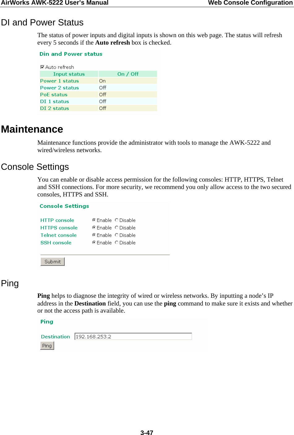 AirWorks AWK-5222 User’s Manual  Web Console Configuration  3-47DI and Power Status The status of power inputs and digital inputs is shown on this web page. The status will refresh every 5 seconds if the Auto refresh box is checked.    Maintenance Maintenance functions provide the administrator with tools to manage the AWK-5222 and wired/wireless networks. Console Settings You can enable or disable access permission for the following consoles: HTTP, HTTPS, Telnet and SSH connections. For more security, we recommend you only allow access to the two secured consoles, HTTPS and SSH.  Ping Ping helps to diagnose the integrity of wired or wireless networks. By inputting a node’s IP address in the Destination field, you can use the ping command to make sure it exists and whether or not the access path is available.       