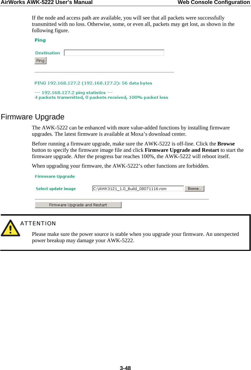 AirWorks AWK-5222 User’s Manual  Web Console Configuration  3-48If the node and access path are available, you will see that all packets were successfully transmitted with no loss. Otherwise, some, or even all, packets may get lost, as shown in the following figure.  Firmware Upgrade The AWK-5222 can be enhanced with more value-added functions by installing firmware upgrades. The latest firmware is available at Moxa’s download center. Before running a firmware upgrade, make sure the AWK-5222 is off-line. Click the Browse button to specify the firmware image file and click Firmware Upgrade and Restart to start the firmware upgrade. After the progress bar reaches 100%, the AWK-5222 will reboot itself. When upgrading your firmware, the AWK-5222’s other functions are forbidden.   ATTENTION Please make sure the power source is stable when you upgrade your firmware. An unexpected power breakup may damage your AWK-5222.           