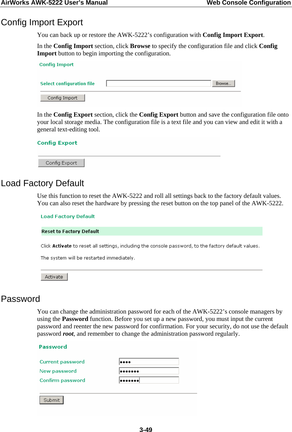 AirWorks AWK-5222 User’s Manual  Web Console Configuration  3-49Config Import Export You can back up or restore the AWK-5222’s configuration with Config Import Export.  In the Config Import section, click Browse to specify the configuration file and click Config Import button to begin importing the configuration.  In the Config Export section, click the Config Export button and save the configuration file onto your local storage media. The configuration file is a text file and you can view and edit it with a general text-editing tool.    Load Factory Default Use this function to reset the AWK-5222 and roll all settings back to the factory default values. You can also reset the hardware by pressing the reset button on the top panel of the AWK-5222.  Password You can change the administration password for each of the AWK-5222’s console managers by using the Password function. Before you set up a new password, you must input the current password and reenter the new password for confirmation. For your security, do not use the default password root, and remember to change the administration password regularly.  