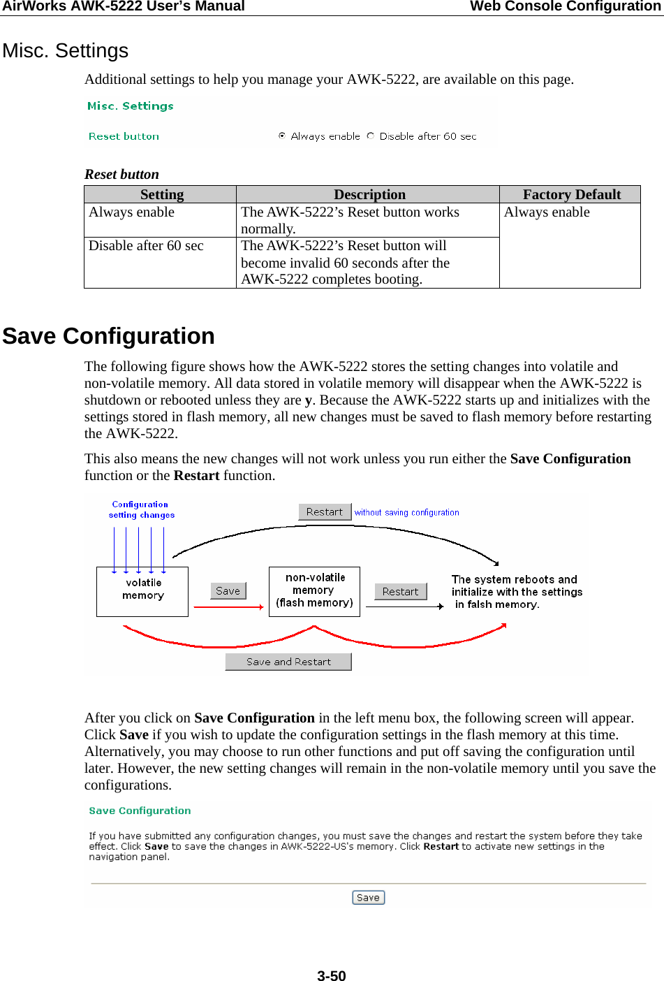 AirWorks AWK-5222 User’s Manual  Web Console Configuration  3-50Misc. Settings Additional settings to help you manage your AWK-5222, are available on this page.  Reset button Setting  Description  Factory Default Always enable  The AWK-5222’s Reset button works normally. Disable after 60 sec  The AWK-5222’s Reset button will become invalid 60 seconds after the AWK-5222 completes booting. Always enable  Save Configuration The following figure shows how the AWK-5222 stores the setting changes into volatile and non-volatile memory. All data stored in volatile memory will disappear when the AWK-5222 is shutdown or rebooted unless they are y. Because the AWK-5222 starts up and initializes with the settings stored in flash memory, all new changes must be saved to flash memory before restarting the AWK-5222. This also means the new changes will not work unless you run either the Save Configuration function or the Restart function.     After you click on Save Configuration in the left menu box, the following screen will appear. Click Save if you wish to update the configuration settings in the flash memory at this time. Alternatively, you may choose to run other functions and put off saving the configuration until later. However, the new setting changes will remain in the non-volatile memory until you save the configurations.   