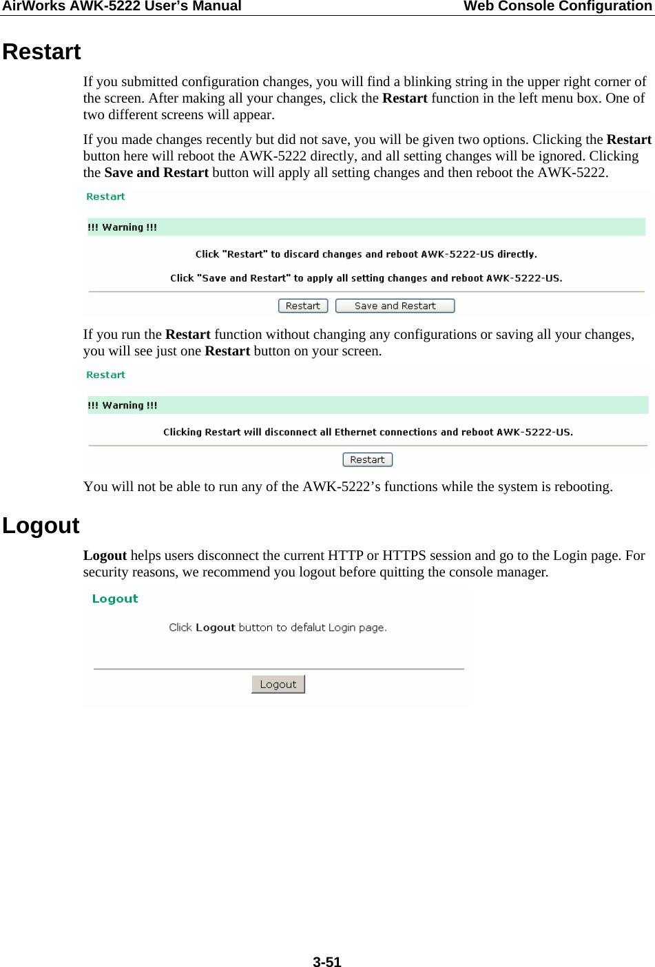 AirWorks AWK-5222 User’s Manual  Web Console Configuration  3-51Restart If you submitted configuration changes, you will find a blinking string in the upper right corner of the screen. After making all your changes, click the Restart function in the left menu box. One of two different screens will appear. If you made changes recently but did not save, you will be given two options. Clicking the Restart button here will reboot the AWK-5222 directly, and all setting changes will be ignored. Clicking the Save and Restart button will apply all setting changes and then reboot the AWK-5222.  If you run the Restart function without changing any configurations or saving all your changes, you will see just one Restart button on your screen.  You will not be able to run any of the AWK-5222’s functions while the system is rebooting. Logout Logout helps users disconnect the current HTTP or HTTPS session and go to the Login page. For security reasons, we recommend you logout before quitting the console manager.       