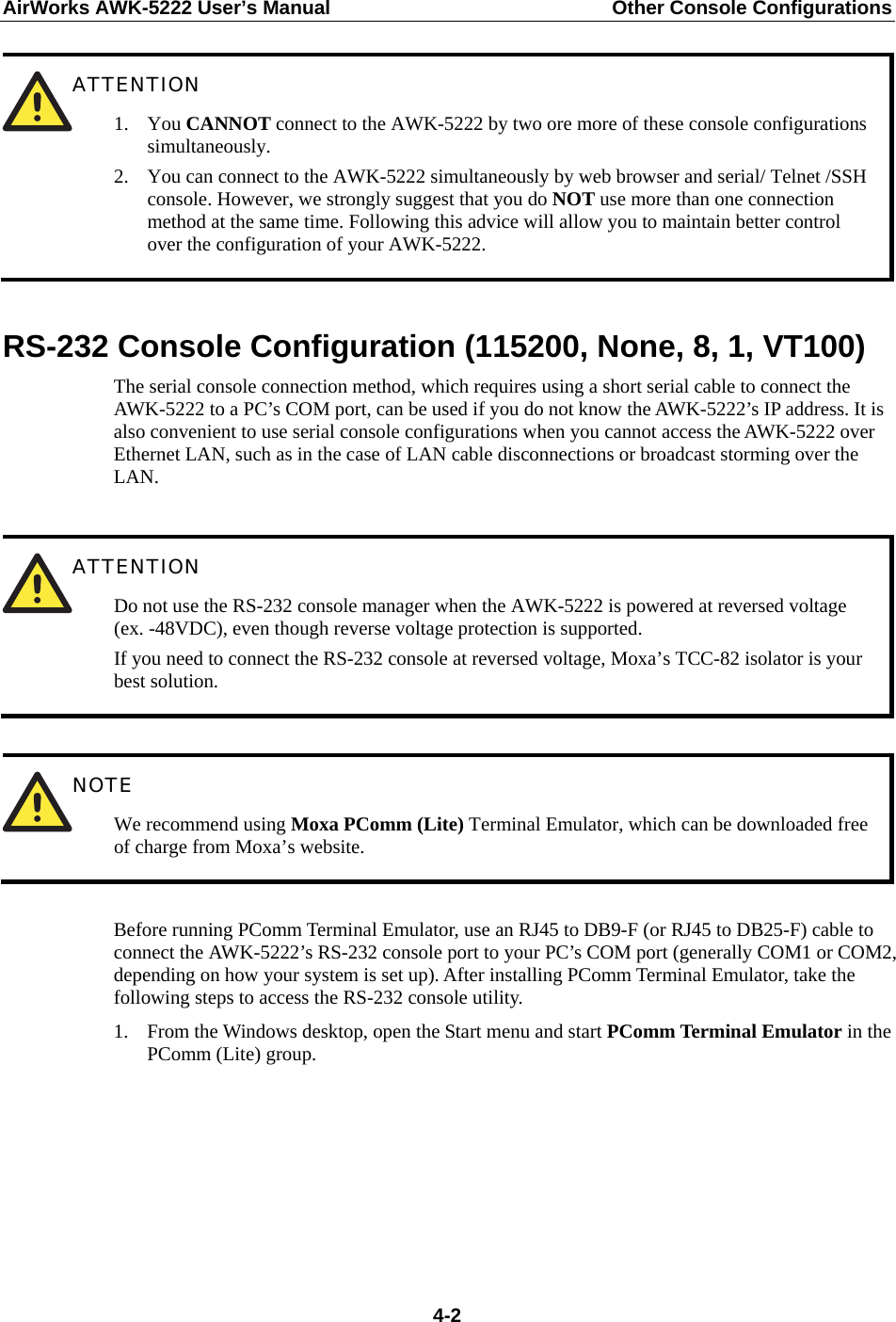 AirWorks AWK-5222 User’s Manual  Other Console Configurations   4-2 RS-232 Console Configuration (115200, None, 8, 1, VT100) The serial console connection method, which requires using a short serial cable to connect the AWK-5222 to a PC’s COM port, can be used if you do not know the AWK-5222’s IP address. It is also convenient to use serial console configurations when you cannot access the AWK-5222 over Ethernet LAN, such as in the case of LAN cable disconnections or broadcast storming over the LAN.   ATTENTION Do not use the RS-232 console manager when the AWK-5222 is powered at reversed voltage (ex. -48VDC), even though reverse voltage protection is supported. If you need to connect the RS-232 console at reversed voltage, Moxa’s TCC-82 isolator is your best solution.   NOTE We recommend using Moxa PComm (Lite) Terminal Emulator, which can be downloaded free of charge from Moxa’s website.  Before running PComm Terminal Emulator, use an RJ45 to DB9-F (or RJ45 to DB25-F) cable to connect the AWK-5222’s RS-232 console port to your PC’s COM port (generally COM1 or COM2, depending on how your system is set up). After installing PComm Terminal Emulator, take the following steps to access the RS-232 console utility. 1. From the Windows desktop, open the Start menu and start PComm Terminal Emulator in the PComm (Lite) group.        ATTENTION 1. You CANNOT connect to the AWK-5222 by two ore more of these console configurations simultaneously. 2. You can connect to the AWK-5222 simultaneously by web browser and serial/ Telnet /SSH console. However, we strongly suggest that you do NOT use more than one connection method at the same time. Following this advice will allow you to maintain better control over the configuration of your AWK-5222. 