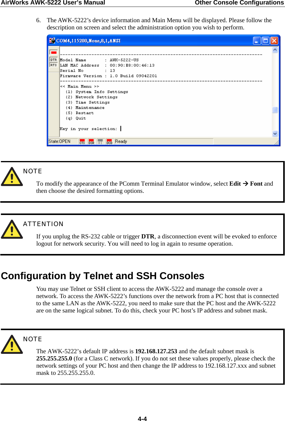 AirWorks AWK-5222 User’s Manual  Other Console Configurations   4-46. The AWK-5222’s device information and Main Menu will be displayed. Please follow the description on screen and select the administration option you wish to perform.    NOTE To modify the appearance of the PComm Terminal Emulator window, select Edit Æ Font and then choose the desired formatting options.   ATTENTION If you unplug the RS-232 cable or trigger DTR, a disconnection event will be evoked to enforce logout for network security. You will need to log in again to resume operation.  Configuration by Telnet and SSH Consoles You may use Telnet or SSH client to access the AWK-5222 and manage the console over a network. To access the AWK-5222’s functions over the network from a PC host that is connected to the same LAN as the AWK-5222, you need to make sure that the PC host and the AWK-5222 are on the same logical subnet. To do this, check your PC host’s IP address and subnet mask.   NOTE The AWK-5222’s default IP address is 192.168.127.253 and the default subnet mask is 255.255.255.0 (for a Class C network). If you do not set these values properly, please check the network settings of your PC host and then change the IP address to 192.168.127.xxx and subnet mask to 255.255.255.0.   