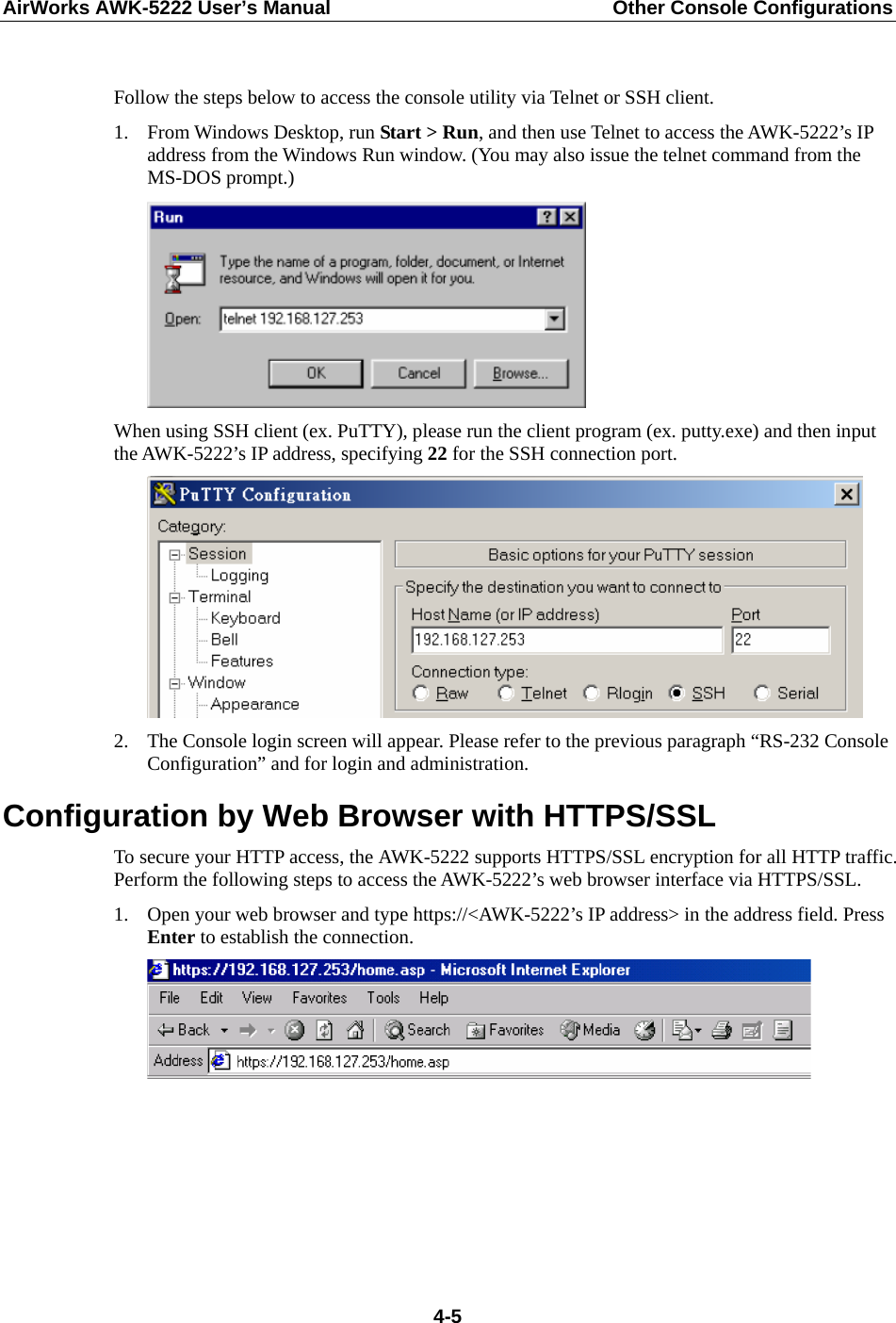 AirWorks AWK-5222 User’s Manual  Other Console Configurations   4-5 Follow the steps below to access the console utility via Telnet or SSH client. 1. From Windows Desktop, run Start &gt; Run, and then use Telnet to access the AWK-5222’s IP address from the Windows Run window. (You may also issue the telnet command from the MS-DOS prompt.)  When using SSH client (ex. PuTTY), please run the client program (ex. putty.exe) and then input the AWK-5222’s IP address, specifying 22 for the SSH connection port.  2. The Console login screen will appear. Please refer to the previous paragraph “RS-232 Console Configuration” and for login and administration. Configuration by Web Browser with HTTPS/SSL To secure your HTTP access, the AWK-5222 supports HTTPS/SSL encryption for all HTTP traffic. Perform the following steps to access the AWK-5222’s web browser interface via HTTPS/SSL. 1. Open your web browser and type https://&lt;AWK-5222’s IP address&gt; in the address field. Press Enter to establish the connection.       