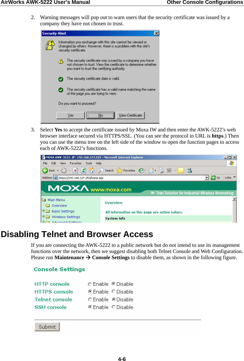 AirWorks AWK-5222 User’s Manual  Other Console Configurations   4-62. Warning messages will pop out to warn users that the security certificate was issued by a company they have not chosen to trust.  3. Select Yes to accept the certificate issued by Moxa IW and then enter the AWK-5222’s web browser interface secured via HTTPS/SSL. (You can see the protocol in URL is https.) Then you can use the menu tree on the left side of the window to open the function pages to access each of AWK-5222’s functions.  Disabling Telnet and Browser Access If you are connecting the AWK-5222 to a public network but do not intend to use its management functions over the network, then we suggest disabling both Telnet Console and Web Configuration. Please run Maintenance Æ Console Settings to disable them, as shown in the following figure.   