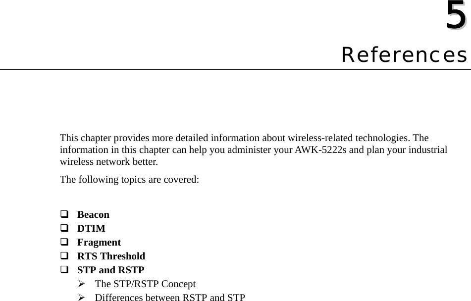   55  Chapter 5 References This chapter provides more detailed information about wireless-related technologies. The information in this chapter can help you administer your AWK-5222s and plan your industrial wireless network better. The following topics are covered:   Beacon  DTIM  Fragment  RTS Threshold  STP and RSTP ¾ The STP/RSTP Concept ¾ Differences between RSTP and STP 