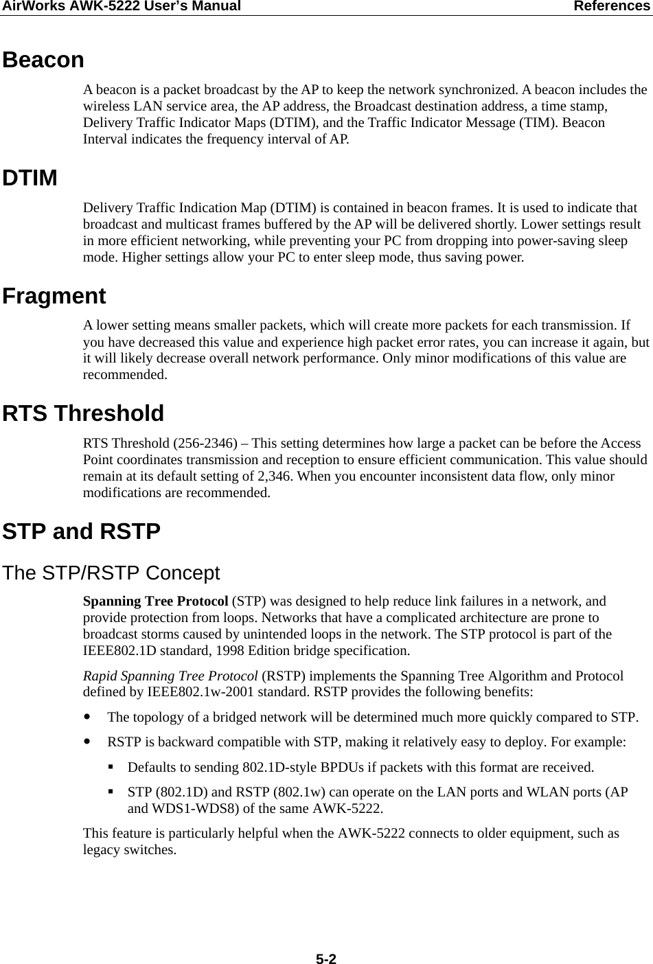 AirWorks AWK-5222 User’s Manual  References  5-2Beacon A beacon is a packet broadcast by the AP to keep the network synchronized. A beacon includes the wireless LAN service area, the AP address, the Broadcast destination address, a time stamp, Delivery Traffic Indicator Maps (DTIM), and the Traffic Indicator Message (TIM). Beacon Interval indicates the frequency interval of AP.   DTIM Delivery Traffic Indication Map (DTIM) is contained in beacon frames. It is used to indicate that broadcast and multicast frames buffered by the AP will be delivered shortly. Lower settings result in more efficient networking, while preventing your PC from dropping into power-saving sleep mode. Higher settings allow your PC to enter sleep mode, thus saving power. Fragment A lower setting means smaller packets, which will create more packets for each transmission. If you have decreased this value and experience high packet error rates, you can increase it again, but it will likely decrease overall network performance. Only minor modifications of this value are recommended. RTS Threshold RTS Threshold (256-2346) – This setting determines how large a packet can be before the Access Point coordinates transmission and reception to ensure efficient communication. This value should remain at its default setting of 2,346. When you encounter inconsistent data flow, only minor modifications are recommended. STP and RSTP The STP/RSTP Concept Spanning Tree Protocol (STP) was designed to help reduce link failures in a network, and provide protection from loops. Networks that have a complicated architecture are prone to broadcast storms caused by unintended loops in the network. The STP protocol is part of the IEEE802.1D standard, 1998 Edition bridge specification.   Rapid Spanning Tree Protocol (RSTP) implements the Spanning Tree Algorithm and Protocol defined by IEEE802.1w-2001 standard. RSTP provides the following benefits: y The topology of a bridged network will be determined much more quickly compared to STP. y RSTP is backward compatible with STP, making it relatively easy to deploy. For example:  Defaults to sending 802.1D-style BPDUs if packets with this format are received.  STP (802.1D) and RSTP (802.1w) can operate on the LAN ports and WLAN ports (AP and WDS1-WDS8) of the same AWK-5222. This feature is particularly helpful when the AWK-5222 connects to older equipment, such as legacy switches.   