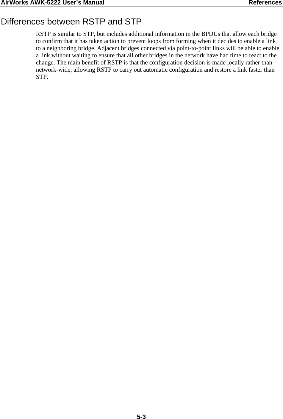 AirWorks AWK-5222 User’s Manual  References  5-3Differences between RSTP and STP RSTP is similar to STP, but includes additional information in the BPDUs that allow each bridge to confirm that it has taken action to prevent loops from forming when it decides to enable a link to a neighboring bridge. Adjacent bridges connected via point-to-point links will be able to enable a link without waiting to ensure that all other bridges in the network have had time to react to the change. The main benefit of RSTP is that the configuration decision is made locally rather than network-wide, allowing RSTP to carry out automatic configuration and restore a link faster than STP.    