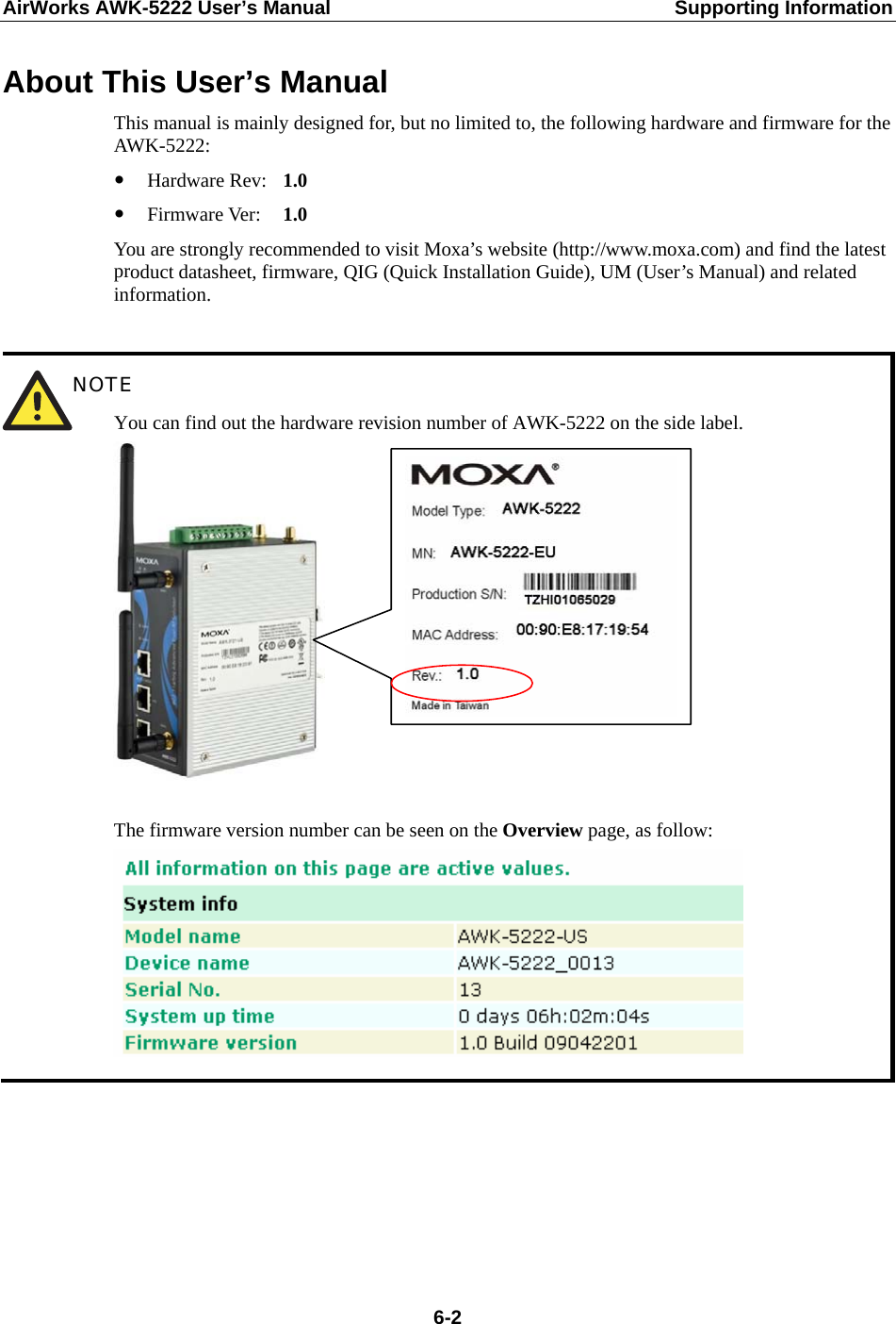 AirWorks AWK-5222 User’s Manual  Supporting Information  6-2About This User’s Manual This manual is mainly designed for, but no limited to, the following hardware and firmware for the AWK-5222: y Hardware Rev:   1.0 y Firmware Ver:    1.0 You are strongly recommended to visit Moxa’s website (http://www.moxa.com) and find the latest product datasheet, firmware, QIG (Quick Installation Guide), UM (User’s Manual) and related information.   NOTE You can find out the hardware revision number of AWK-5222 on the side label.   The firmware version number can be seen on the Overview page, as follow:       