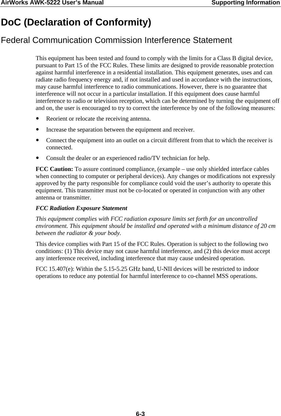 AirWorks AWK-5222 User’s Manual  Supporting Information  6-3DoC (Declaration of Conformity) Federal Communication Commission Interference Statement  This equipment has been tested and found to comply with the limits for a Class B digital device, pursuant to Part 15 of the FCC Rules. These limits are designed to provide reasonable protection against harmful interference in a residential installation. This equipment generates, uses and can radiate radio frequency energy and, if not installed and used in accordance with the instructions, may cause harmful interference to radio communications. However, there is no guarantee that interference will not occur in a particular installation. If this equipment does cause harmful interference to radio or television reception, which can be determined by turning the equipment off and on, the user is encouraged to try to correct the interference by one of the following measures: y Reorient or relocate the receiving antenna. y Increase the separation between the equipment and receiver. y Connect the equipment into an outlet on a circuit different from that to which the receiver is connected. y Consult the dealer or an experienced radio/TV technician for help. FCC Caution: To assure continued compliance, (example – use only shielded interface cables when connecting to computer or peripheral devices). Any changes or modifications not expressly approved by the party responsible for compliance could void the user’s authority to operate this equipment. This transmitter must not be co-located or operated in conjunction with any other antenna or transmitter. FCC Radiation Exposure Statement This equipment complies with FCC radiation exposure limits set forth for an uncontrolled environment. This equipment should be installed and operated with a minimum distance of 20 cm between the radiator &amp; your body. This device complies with Part 15 of the FCC Rules. Operation is subject to the following two conditions: (1) This device may not cause harmful interference, and (2) this device must accept any interference received, including interference that may cause undesired operation. FCC 15.407(e): Within the 5.15-5.25 GHz band, U-NII devices will be restricted to indoor operations to reduce any potential for harmful interference to co-channel MSS operations.           