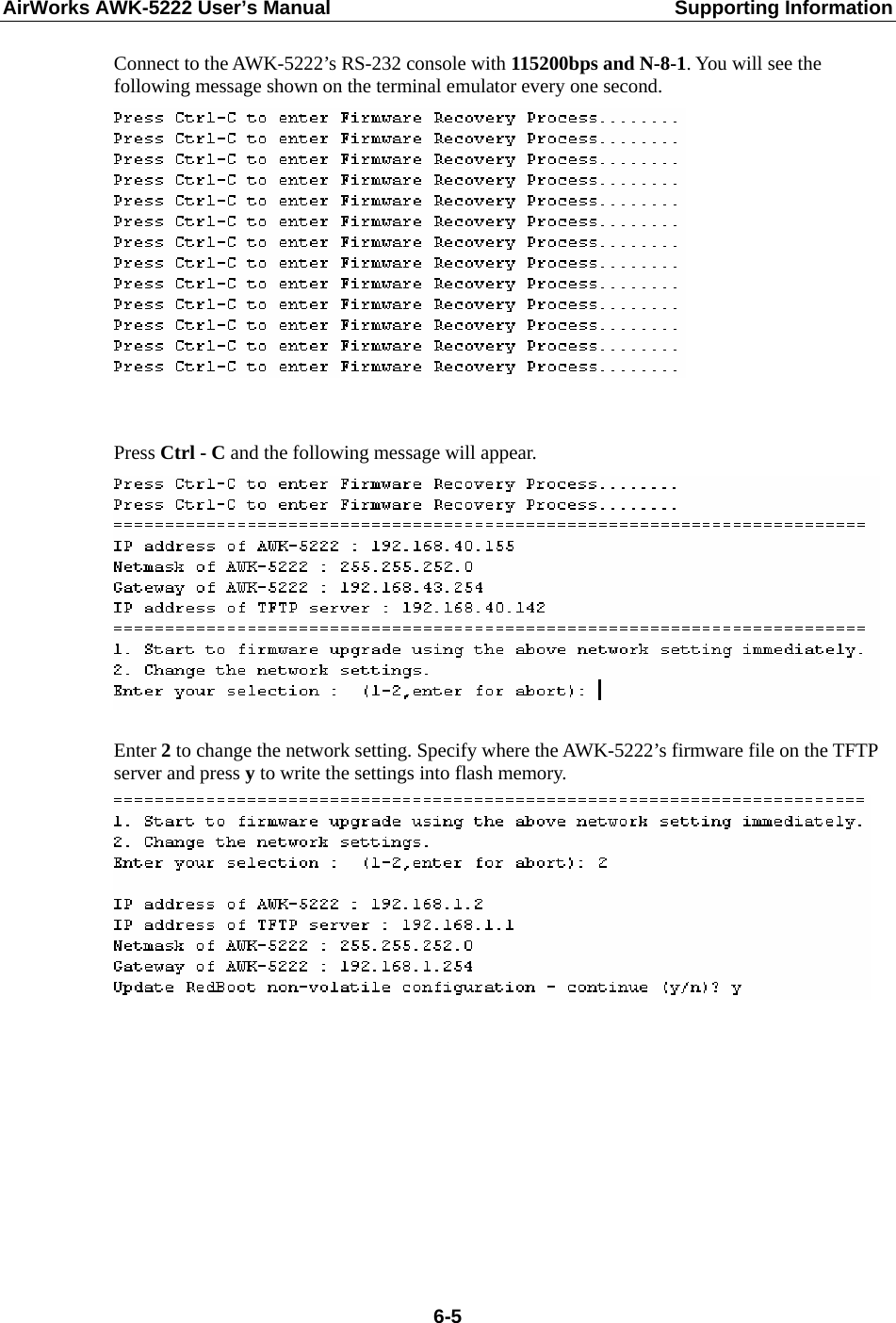 AirWorks AWK-5222 User’s Manual  Supporting Information  6-5Connect to the AWK-5222’s RS-232 console with 115200bps and N-8-1. You will see the following message shown on the terminal emulator every one second.    Press Ctrl - C and the following message will appear.   Enter 2 to change the network setting. Specify where the AWK-5222’s firmware file on the TFTP server and press y to write the settings into flash memory.            
