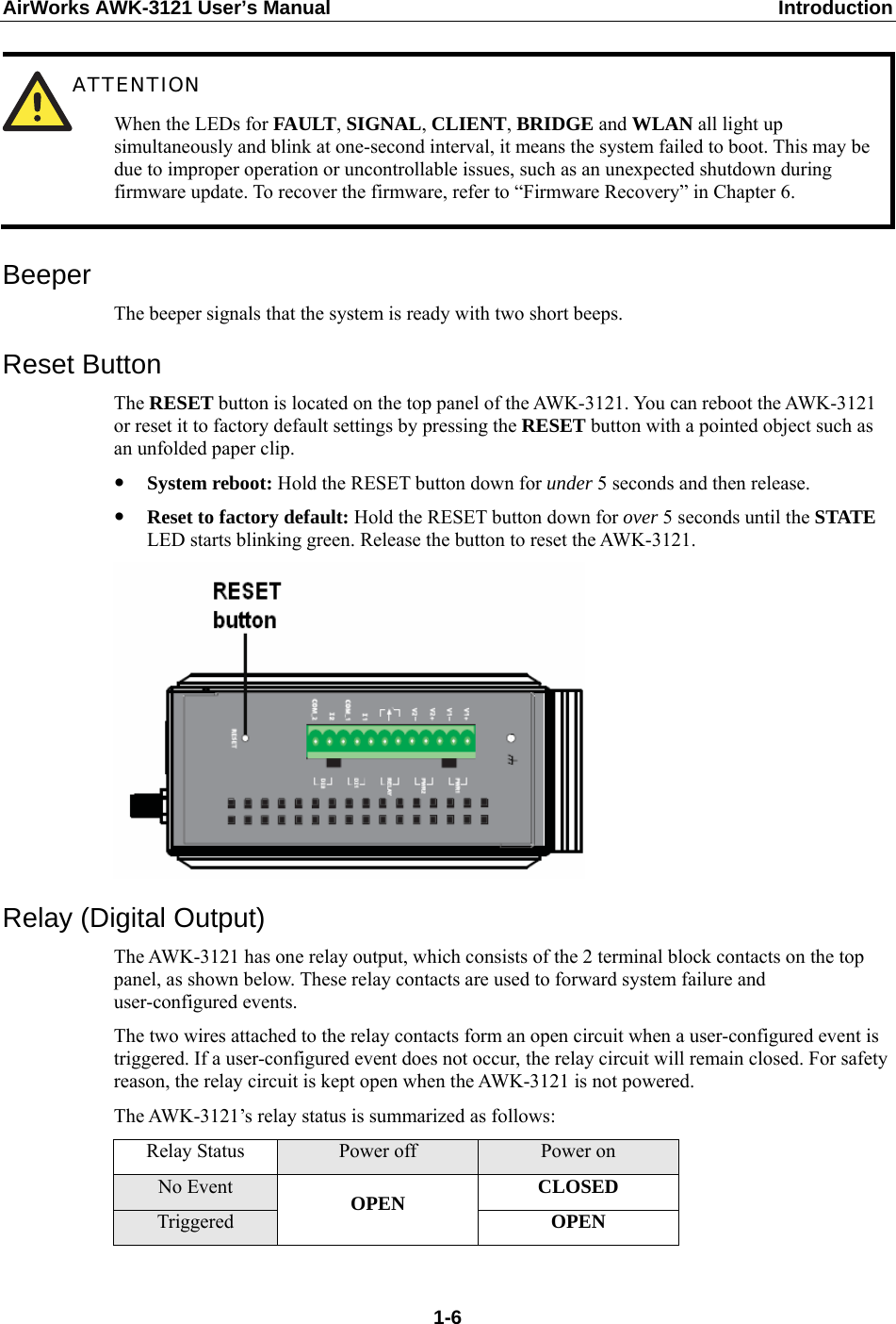 AirWorks AWK-3121 User’s Manual  Introduction  ATTENTION When the LEDs for FAULT, SIGNAL, CLIENT, BRIDGE and WLAN all light up simultaneously and blink at one-second interval, it means the system failed to boot. This may be due to improper operation or uncontrollable issues, such as an unexpected shutdown during firmware update. To recover the firmware, refer to “Firmware Recovery” in Chapter 6.  Beeper The beeper signals that the system is ready with two short beeps. Reset Button The RESET button is located on the top panel of the AWK-3121. You can reboot the AWK-3121 or reset it to factory default settings by pressing the RESET button with a pointed object such as an unfolded paper clip. y System reboot: Hold the RESET button down for under 5 seconds and then release. y Reset to factory default: Hold the RESET button down for over 5 seconds until the STATE LED starts blinking green. Release the button to reset the AWK-3121.  Relay (Digital Output) The AWK-3121 has one relay output, which consists of the 2 terminal block contacts on the top panel, as shown below. These relay contacts are used to forward system failure and user-configured events.   The two wires attached to the relay contacts form an open circuit when a user-configured event is triggered. If a user-configured event does not occur, the relay circuit will remain closed. For safety reason, the relay circuit is kept open when the AWK-3121 is not powered. The AWK-3121’s relay status is summarized as follows: Relay Status  Power off  Power on No Event  CLOSED Triggered  OPEN  OPEN   1-6