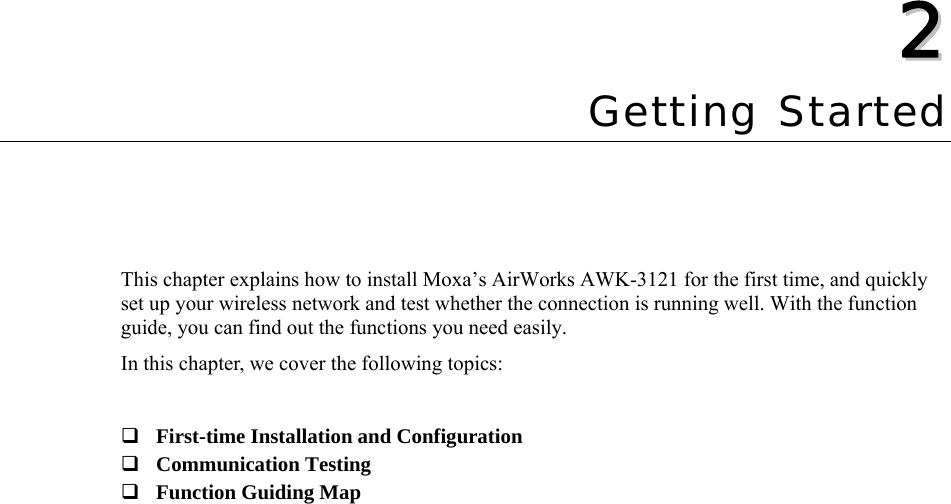  22  Chapter 2 Getting Started This chapter explains how to install Moxa’s AirWorks AWK-3121 for the first time, and quickly set up your wireless network and test whether the connection is running well. With the function guide, you can find out the functions you need easily. In this chapter, we cover the following topics:   First-time Installation and Configuration  Communication Testing  Function Guiding Map  