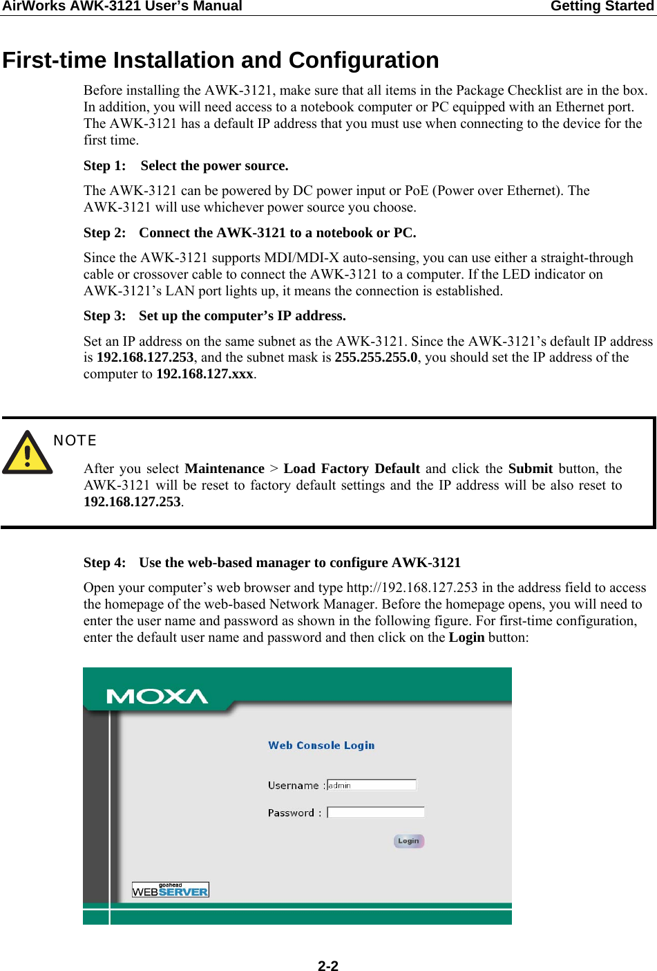AirWorks AWK-3121 User’s Manual  Getting Started First-time Installation and Configuration Before installing the AWK-3121, make sure that all items in the Package Checklist are in the box. In addition, you will need access to a notebook computer or PC equipped with an Ethernet port. The AWK-3121 has a default IP address that you must use when connecting to the device for the first time. Step 1:  Select the power source. The AWK-3121 can be powered by DC power input or PoE (Power over Ethernet). The AWK-3121 will use whichever power source you choose. Step 2:  Connect the AWK-3121 to a notebook or PC. Since the AWK-3121 supports MDI/MDI-X auto-sensing, you can use either a straight-through cable or crossover cable to connect the AWK-3121 to a computer. If the LED indicator on AWK-3121’s LAN port lights up, it means the connection is established. Step 3:  Set up the computer’s IP address. Set an IP address on the same subnet as the AWK-3121. Since the AWK-3121’s default IP address is 192.168.127.253, and the subnet mask is 255.255.255.0, you should set the IP address of the computer to 192.168.127.xxx.   NOTE After you select Maintenance &gt;  Load Factory Default and click the Submit button, the AWK-3121 will be reset to factory default settings and the IP address will be also reset to 192.168.127.253.  Step 4:  Use the web-based manager to configure AWK-3121 Open your computer’s web browser and type http://192.168.127.253 in the address field to access the homepage of the web-based Network Manager. Before the homepage opens, you will need to enter the user name and password as shown in the following figure. For first-time configuration, enter the default user name and password and then click on the Login button:    2-2