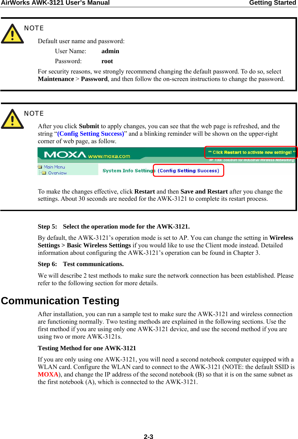 AirWorks AWK-3121 User’s Manual  Getting Started  NOTE Default user name and password:    User Name:  admin    Password:    root For security reasons, we strongly recommend changing the default password. To do so, select Maintenance &gt; Password, and then follow the on-screen instructions to change the password.   NOTE After you click Submit to apply changes, you can see that the web page is refreshed, and the string “(Config Setting Success)” and a blinking reminder will be shown on the upper-right corner of web page, as follow.  To make the changes effective, click Restart and then Save and Restart after you change the settings. About 30 seconds are needed for the AWK-3121 to complete its restart process.  Step 5:  Select the operation mode for the AWK-3121. By default, the AWK-3121’s operation mode is set to AP. You can change the setting in Wireless Settings &gt; Basic Wireless Settings if you would like to use the Client mode instead. Detailed information about configuring the AWK-3121’s operation can be found in Chapter 3. Step 6:  Test communications. We will describe 2 test methods to make sure the network connection has been established. Please refer to the following section for more details. Communication Testing After installation, you can run a sample test to make sure the AWK-3121 and wireless connection are functioning normally. Two testing methods are explained in the following sections. Use the first method if you are using only one AWK-3121 device, and use the second method if you are using two or more AWK-3121s. Testing Method for one AWK-3121 If you are only using one AWK-3121, you will need a second notebook computer equipped with a WLAN card. Configure the WLAN card to connect to the AWK-3121 (NOTE: the default SSID is MOXA), and change the IP address of the second notebook (B) so that it is on the same subnet as the first notebook (A), which is connected to the AWK-3121.     2-3