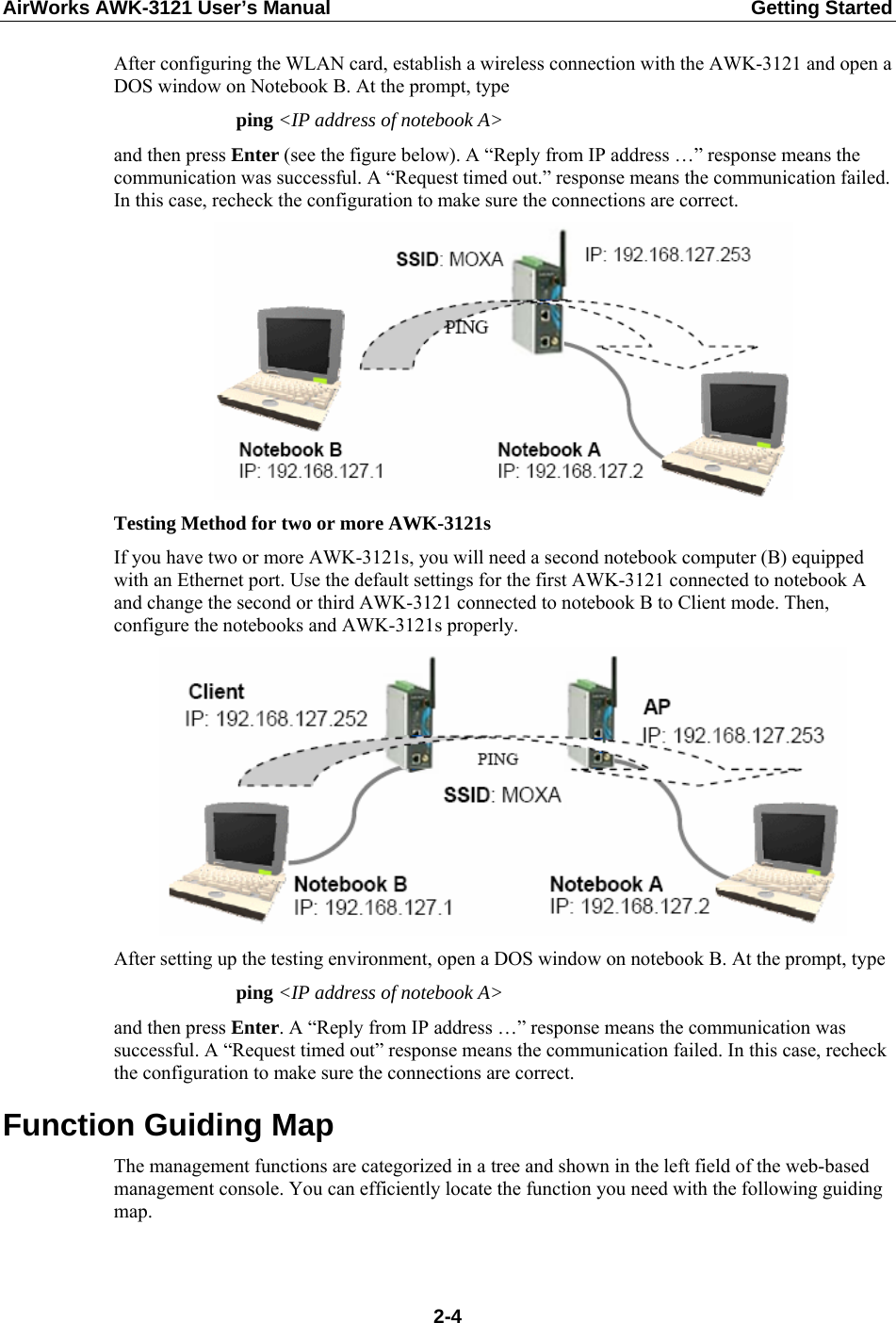 AirWorks AWK-3121 User’s Manual  Getting Started After configuring the WLAN card, establish a wireless connection with the AWK-3121 and open a DOS window on Notebook B. At the prompt, type ping &lt;IP address of notebook A&gt; and then press Enter (see the figure below). A “Reply from IP address …” response means the communication was successful. A “Request timed out.” response means the communication failed. In this case, recheck the configuration to make sure the connections are correct.  Testing Method for two or more AWK-3121s If you have two or more AWK-3121s, you will need a second notebook computer (B) equipped with an Ethernet port. Use the default settings for the first AWK-3121 connected to notebook A and change the second or third AWK-3121 connected to notebook B to Client mode. Then, configure the notebooks and AWK-3121s properly.  After setting up the testing environment, open a DOS window on notebook B. At the prompt, type   ping &lt;IP address of notebook A&gt; and then press Enter. A “Reply from IP address …” response means the communication was successful. A “Request timed out” response means the communication failed. In this case, recheck the configuration to make sure the connections are correct. Function Guiding Map The management functions are categorized in a tree and shown in the left field of the web-based management console. You can efficiently locate the function you need with the following guiding map.  2-4