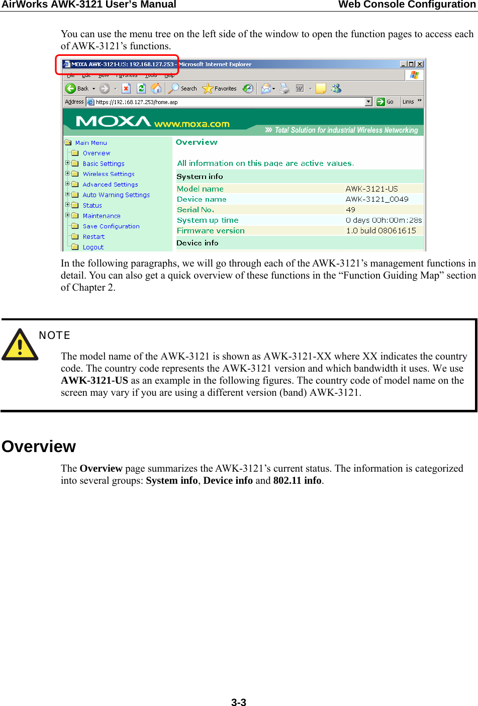 AirWorks AWK-3121 User’s Manual  Web Console Configuration You can use the menu tree on the left side of the window to open the function pages to access each of AWK-3121’s functions.  In the following paragraphs, we will go through each of the AWK-3121’s management functions in detail. You can also get a quick overview of these functions in the “Function Guiding Map” section of Chapter 2.   NOTE The model name of the AWK-3121 is shown as AWK-3121-XX where XX indicates the country code. The country code represents the AWK-3121 version and which bandwidth it uses. We use AWK-3121-US as an example in the following figures. The country code of model name on the screen may vary if you are using a different version (band) AWK-3121.  Overview The Overview page summarizes the AWK-3121’s current status. The information is categorized into several groups: System info, Device info and 802.11 info.  3-3