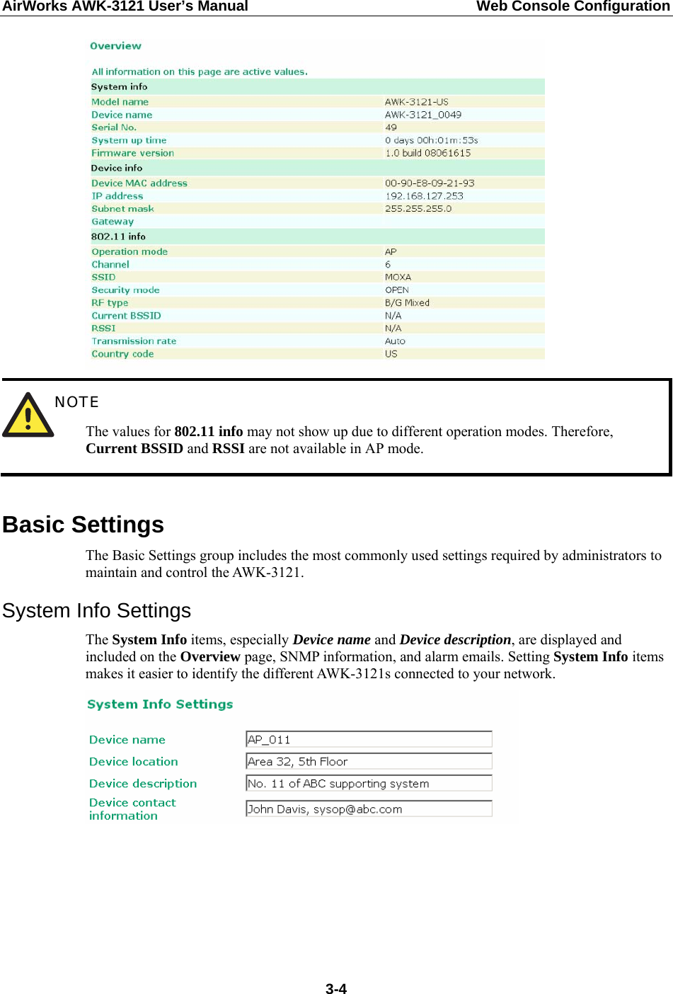 AirWorks AWK-3121 User’s Manual  Web Console Configuration   NOTE The values for 802.11 info may not show up due to different operation modes. Therefore, Current BSSID and RSSI are not available in AP mode.  Basic Settings The Basic Settings group includes the most commonly used settings required by administrators to maintain and control the AWK-3121. System Info Settings The System Info items, especially Device name and Device description, are displayed and included on the Overview page, SNMP information, and alarm emails. Setting System Info items makes it easier to identify the different AWK-3121s connected to your network.         3-4