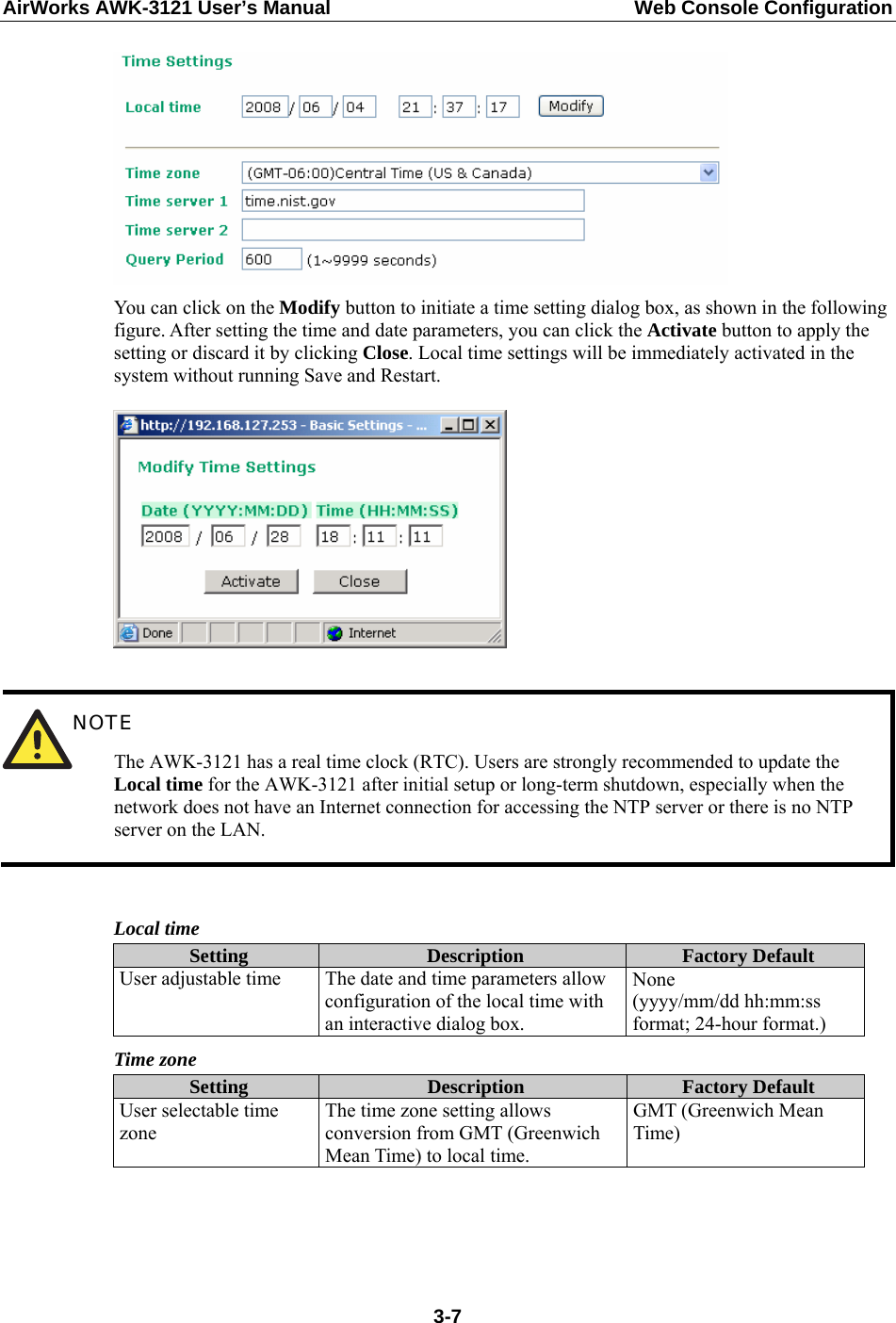 AirWorks AWK-3121 User’s Manual  Web Console Configuration  You can click on the Modify button to initiate a time setting dialog box, as shown in the following figure. After setting the time and date parameters, you can click the Activate button to apply the setting or discard it by clicking Close. Local time settings will be immediately activated in the system without running Save and Restart.    NOTE The AWK-3121 has a real time clock (RTC). Users are strongly recommended to update the Local time for the AWK-3121 after initial setup or long-term shutdown, especially when the network does not have an Internet connection for accessing the NTP server or there is no NTP server on the LAN.  Local time Setting  Description  Factory Default User adjustable time  The date and time parameters allow configuration of the local time with an interactive dialog box. None  (yyyy/mm/dd hh:mm:ss format; 24-hour format.) Time zone Setting  Description  Factory Default User selectable time zone The time zone setting allows conversion from GMT (Greenwich Mean Time) to local time. GMT (Greenwich Mean Time)   3-7