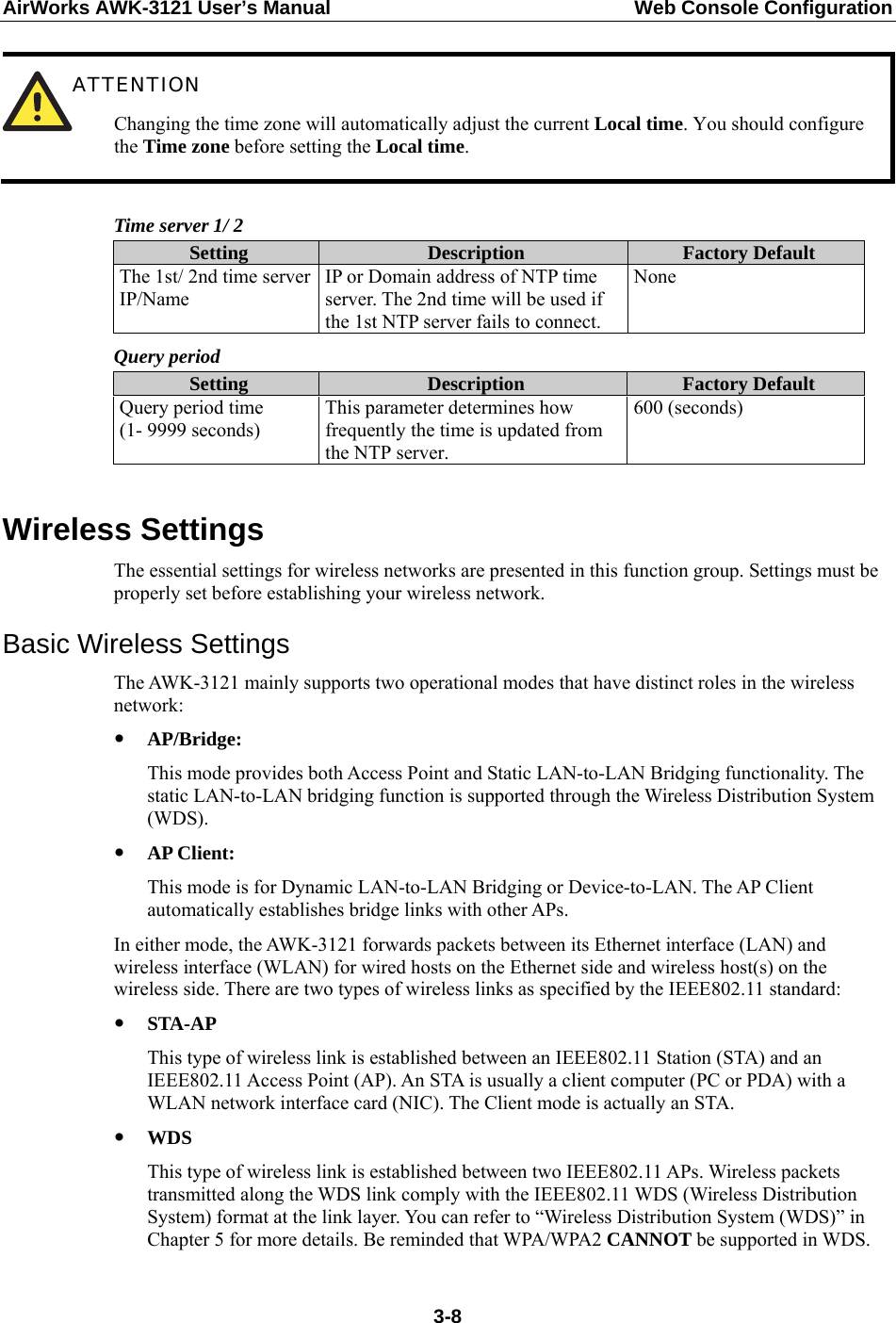 AirWorks AWK-3121 User’s Manual  Web Console Configuration  ATTENTION Changing the time zone will automatically adjust the current Local time. You should configure the Time zone before setting the Local time.  Time server 1/ 2 Setting  Description  Factory Default The 1st/ 2nd time server IP/Name IP or Domain address of NTP time server. The 2nd time will be used if the 1st NTP server fails to connect. None  Query period Setting  Description  Factory Default Query period time (1- 9999 seconds) This parameter determines how frequently the time is updated from the NTP server. 600 (seconds)  Wireless Settings The essential settings for wireless networks are presented in this function group. Settings must be properly set before establishing your wireless network. Basic Wireless Settings The AWK-3121 mainly supports two operational modes that have distinct roles in the wireless network: y AP/Bridge: This mode provides both Access Point and Static LAN-to-LAN Bridging functionality. The static LAN-to-LAN bridging function is supported through the Wireless Distribution System (WDS). y AP Client: This mode is for Dynamic LAN-to-LAN Bridging or Device-to-LAN. The AP Client automatically establishes bridge links with other APs. In either mode, the AWK-3121 forwards packets between its Ethernet interface (LAN) and wireless interface (WLAN) for wired hosts on the Ethernet side and wireless host(s) on the wireless side. There are two types of wireless links as specified by the IEEE802.11 standard: y STA-AP This type of wireless link is established between an IEEE802.11 Station (STA) and an IEEE802.11 Access Point (AP). An STA is usually a client computer (PC or PDA) with a WLAN network interface card (NIC). The Client mode is actually an STA. y WDS This type of wireless link is established between two IEEE802.11 APs. Wireless packets transmitted along the WDS link comply with the IEEE802.11 WDS (Wireless Distribution System) format at the link layer. You can refer to “Wireless Distribution System (WDS)” in Chapter 5 for more details. Be reminded that WPA/WPA2 CANNOT be supported in WDS.  3-8