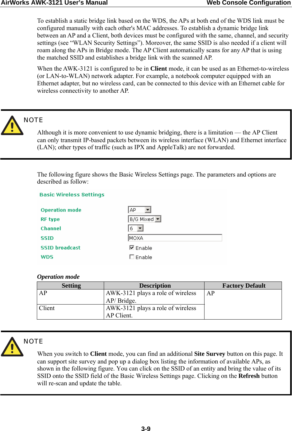 AirWorks AWK-3121 User’s Manual  Web Console Configuration To establish a static bridge link based on the WDS, the APs at both end of the WDS link must be configured manually with each other&apos;s MAC addresses. To establish a dynamic bridge link between an AP and a Client, both devices must be configured with the same, channel, and security settings (see “WLAN Security Settings”). Moreover, the same SSID is also needed if a client will roam along the APs in Bridge mode. The AP Client automatically scans for any AP that is using the matched SSID and establishes a bridge link with the scanned AP. When the AWK-3121 is configured to be in Client mode, it can be used as an Ethernet-to-wireless (or LAN-to-WLAN) network adapter. For example, a notebook computer equipped with an Ethernet adapter, but no wireless card, can be connected to this device with an Ethernet cable for wireless connectivity to another AP.   NOTE Although it is more convenient to use dynamic bridging, there is a limitation — the AP Client can only transmit IP-based packets between its wireless interface (WLAN) and Ethernet interface (LAN); other types of traffic (such as IPX and AppleTalk) are not forwarded.  The following figure shows the Basic Wireless Settings page. The parameters and options are described as follow:  Operation mode Setting  Description  Factory Default AP  AWK-3121 plays a role of wireless AP/ Bridge. Client  AWK-3121 plays a role of wireless AP Client. AP   NOTE When you switch to Client mode, you can find an additional Site Survey button on this page. It can support site survey and pop up a dialog box listing the information of available APs, as shown in the following figure. You can click on the SSID of an entity and bring the value of its SSID onto the SSID field of the Basic Wireless Settings page. Clicking on the Refresh button will re-scan and update the table.  3-9