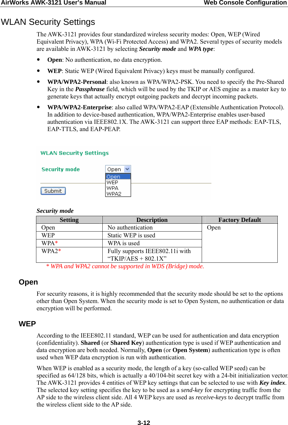 AirWorks AWK-3121 User’s Manual  Web Console Configuration WLAN Security Settings The AWK-3121 provides four standardized wireless security modes: Open, WEP (Wired Equivalent Privacy), WPA (Wi-Fi Protected Access) and WPA2. Several types of security models are available in AWK-3121 by selecting Security mode and WPA type: y Open: No authentication, no data encryption. y WEP: Static WEP (Wired Equivalent Privacy) keys must be manually configured. y WPA/WPA2-Personal: also known as WPA/WPA2-PSK. You need to specify the Pre-Shared Key in the Passphrase field, which will be used by the TKIP or AES engine as a master key to generate keys that actually encrypt outgoing packets and decrypt incoming packets. y WPA/WPA2-Enterprise: also called WPA/WPA2-EAP (Extensible Authentication Protocol). In addition to device-based authentication, WPA/WPA2-Enterprise enables user-based authentication via IEEE802.1X. The AWK-3121 can support three EAP methods: EAP-TLS, EAP-TTLS, and EAP-PEAP.   Security mode Setting  Description  Factory Default Open No authentication WEP Static WEP is used WPA*  WPA is used WPA2*  Fully supports IEEE802.11i with “TKIP/AES + 802.1X” Open   * WPA and WPA2 cannot be supported in WDS (Bridge) mode. Open For security reasons, it is highly recommended that the security mode should be set to the options other than Open System. When the security mode is set to Open System, no authentication or data encryption will be performed. WEP According to the IEEE802.11 standard, WEP can be used for authentication and data encryption (confidentiality). Shared (or Shared Key) authentication type is used if WEP authentication and data encryption are both needed. Normally, Open (or Open System) authentication type is often used when WEP data encryption is run with authentication. When WEP is enabled as a security mode, the length of a key (so-called WEP seed) can be specified as 64/128 bits, which is actually a 40/104-bit secret key with a 24-bit initialization vector. The AWK-3121 provides 4 entities of WEP key settings that can be selected to use with Key index. The selected key setting specifies the key to be used as a send-key for encrypting traffic from the AP side to the wireless client side. All 4 WEP keys are used as receive-keys to decrypt traffic from the wireless client side to the AP side.  3-12