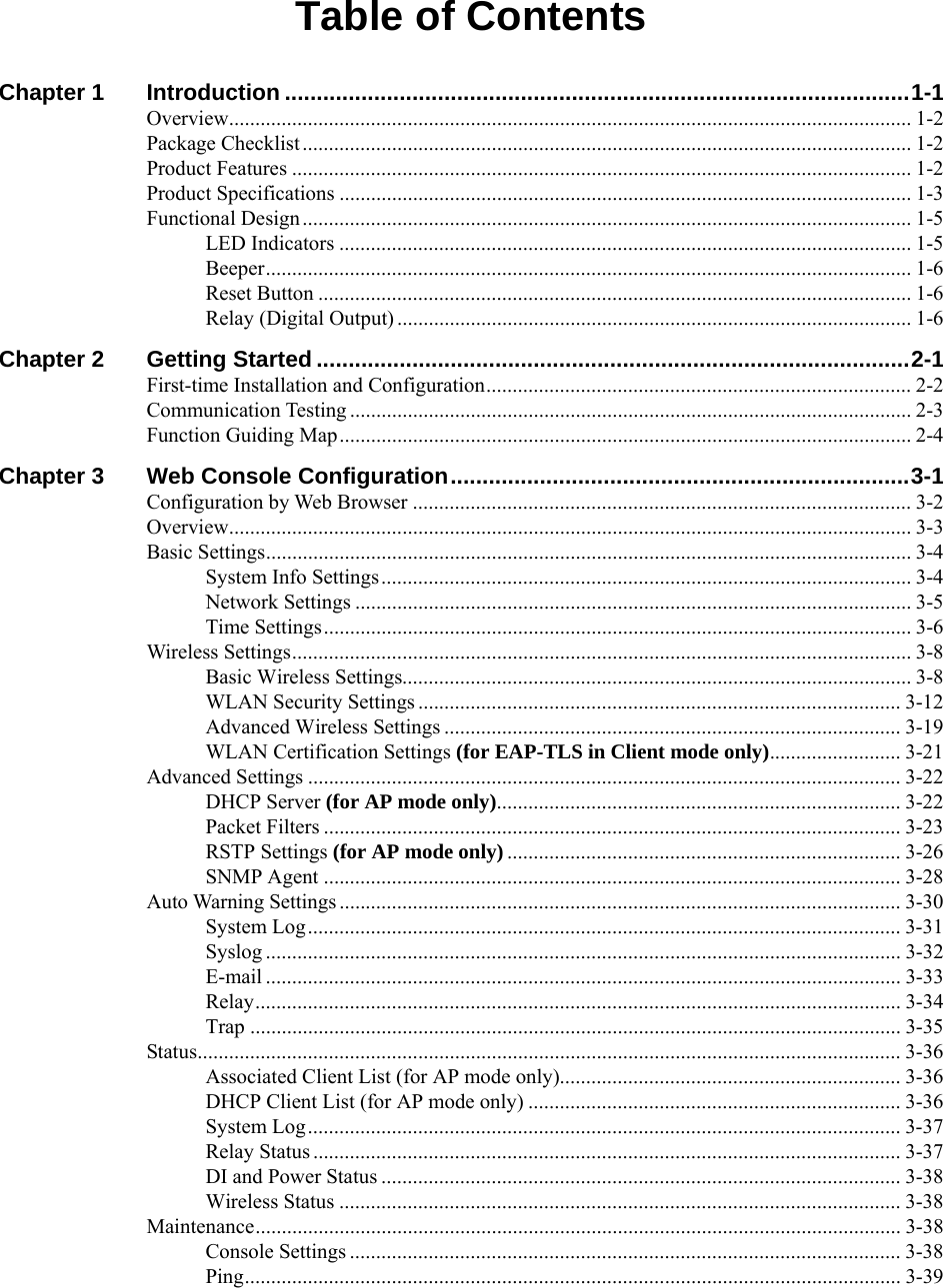  Table of Contents Chapter 1 Introduction ..................................................................................................1-1 Overview.................................................................................................................................. 1-2 Package Checklist .................................................................................................................... 1-2 Product Features ...................................................................................................................... 1-2 Product Specifications ............................................................................................................. 1-3 Functional Design .................................................................................................................... 1-5 LED Indicators ............................................................................................................. 1-5 Beeper........................................................................................................................... 1-6 Reset Button ................................................................................................................. 1-6 Relay (Digital Output) .................................................................................................. 1-6 Chapter 2 Getting Started .............................................................................................2-1 First-time Installation and Configuration................................................................................. 2-2 Communication Testing ........................................................................................................... 2-3 Function Guiding Map............................................................................................................. 2-4 Chapter 3 Web Console Configuration........................................................................3-1 Configuration by Web Browser ............................................................................................... 3-2 Overview.................................................................................................................................. 3-3 Basic Settings........................................................................................................................... 3-4 System Info Settings..................................................................................................... 3-4 Network Settings .......................................................................................................... 3-5 Time Settings................................................................................................................ 3-6 Wireless Settings...................................................................................................................... 3-8 Basic Wireless Settings................................................................................................. 3-8 WLAN Security Settings ............................................................................................ 3-12 Advanced Wireless Settings ....................................................................................... 3-19 WLAN Certification Settings (for EAP-TLS in Client mode only)......................... 3-21 Advanced Settings ................................................................................................................. 3-22 DHCP Server (for AP mode only)............................................................................. 3-22 Packet Filters .............................................................................................................. 3-23 RSTP Settings (for AP mode only)........................................................................... 3-26 SNMP Agent .............................................................................................................. 3-28 Auto Warning Settings ........................................................................................................... 3-30 System Log................................................................................................................. 3-31 Syslog ......................................................................................................................... 3-32 E-mail ......................................................................................................................... 3-33 Relay........................................................................................................................... 3-34 Trap ............................................................................................................................ 3-35 Status...................................................................................................................................... 3-36 Associated Client List (for AP mode only)................................................................. 3-36 DHCP Client List (for AP mode only) ....................................................................... 3-36 System Log................................................................................................................. 3-37 Relay Status ................................................................................................................ 3-37 DI and Power Status ................................................................................................... 3-38 Wireless Status ........................................................................................................... 3-38 Maintenance........................................................................................................................... 3-38 Console Settings ......................................................................................................... 3-38 Ping............................................................................................................................. 3-39 