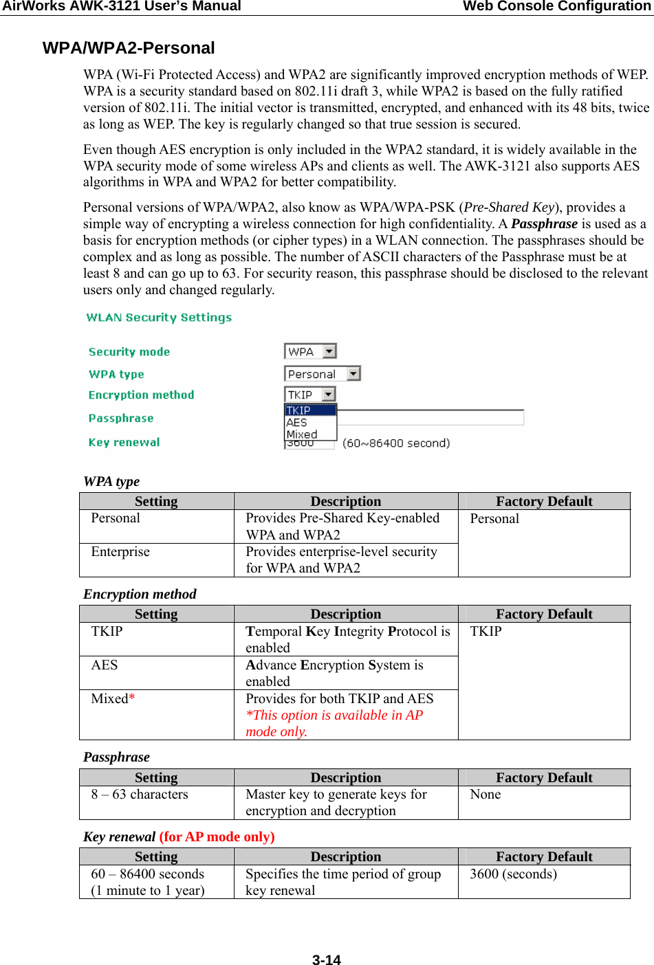 AirWorks AWK-3121 User’s Manual  Web Console Configuration WPA/WPA2-Personal WPA (Wi-Fi Protected Access) and WPA2 are significantly improved encryption methods of WEP. WPA is a security standard based on 802.11i draft 3, while WPA2 is based on the fully ratified version of 802.11i. The initial vector is transmitted, encrypted, and enhanced with its 48 bits, twice as long as WEP. The key is regularly changed so that true session is secured. Even though AES encryption is only included in the WPA2 standard, it is widely available in the WPA security mode of some wireless APs and clients as well. The AWK-3121 also supports AES algorithms in WPA and WPA2 for better compatibility. Personal versions of WPA/WPA2, also know as WPA/WPA-PSK (Pre-Shared Key), provides a simple way of encrypting a wireless connection for high confidentiality. A Passphrase is used as a basis for encryption methods (or cipher types) in a WLAN connection. The passphrases should be complex and as long as possible. The number of ASCII characters of the Passphrase must be at least 8 and can go up to 63. For security reason, this passphrase should be disclosed to the relevant users only and changed regularly.  WPA type Setting  Description  Factory Default Personal Provides Pre-Shared Key-enabled WPA and WPA2 Enterprise  Provides enterprise-level security for WPA and WPA2 Personal Encryption method Setting  Description  Factory Default TKIP  Temporal Key Integrity Protocol is enabled AES  Advance Encryption System is enabled Mixed*  Provides for both TKIP and AES *This option is available in AP mode only. TKIP Passphrase Setting  Description  Factory Default 8 – 63 characters  Master key to generate keys for encryption and decryption None Key renewal (for AP mode only) Setting  Description  Factory Default 60 – 86400 seconds (1 minute to 1 year) Specifies the time period of group key renewal 3600 (seconds)   3-14