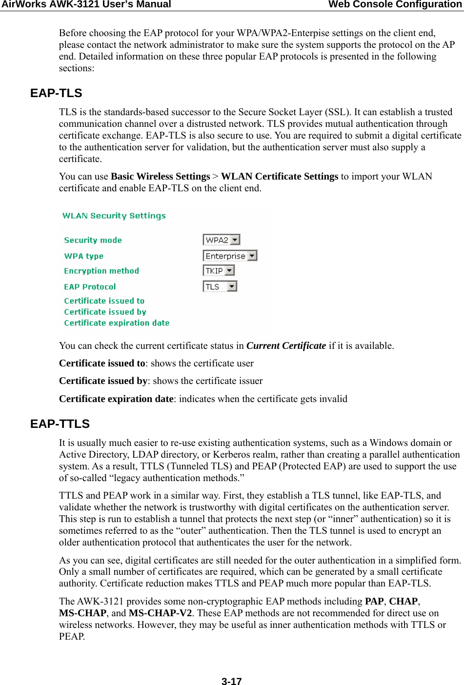 AirWorks AWK-3121 User’s Manual  Web Console Configuration Before choosing the EAP protocol for your WPA/WPA2-Enterpise settings on the client end, please contact the network administrator to make sure the system supports the protocol on the AP end. Detailed information on these three popular EAP protocols is presented in the following sections: EAP-TLS TLS is the standards-based successor to the Secure Socket Layer (SSL). It can establish a trusted communication channel over a distrusted network. TLS provides mutual authentication through certificate exchange. EAP-TLS is also secure to use. You are required to submit a digital certificate to the authentication server for validation, but the authentication server must also supply a certificate. You can use Basic Wireless Settings &gt; WLAN Certificate Settings to import your WLAN certificate and enable EAP-TLS on the client end.   You can check the current certificate status in Current Certificate if it is available. Certificate issued to: shows the certificate user Certificate issued by: shows the certificate issuer Certificate expiration date: indicates when the certificate gets invalid EAP-TTLS It is usually much easier to re-use existing authentication systems, such as a Windows domain or Active Directory, LDAP directory, or Kerberos realm, rather than creating a parallel authentication system. As a result, TTLS (Tunneled TLS) and PEAP (Protected EAP) are used to support the use of so-called “legacy authentication methods.”   TTLS and PEAP work in a similar way. First, they establish a TLS tunnel, like EAP-TLS, and validate whether the network is trustworthy with digital certificates on the authentication server. This step is run to establish a tunnel that protects the next step (or “inner” authentication) so it is sometimes referred to as the “outer” authentication. Then the TLS tunnel is used to encrypt an older authentication protocol that authenticates the user for the network. As you can see, digital certificates are still needed for the outer authentication in a simplified form. Only a small number of certificates are required, which can be generated by a small certificate authority. Certificate reduction makes TTLS and PEAP much more popular than EAP-TLS. The AWK-3121 provides some non-cryptographic EAP methods including PAP, CHAP, MS-CHAP, and MS-CHAP-V2. These EAP methods are not recommended for direct use on wireless networks. However, they may be useful as inner authentication methods with TTLS or PEAP.    3-17