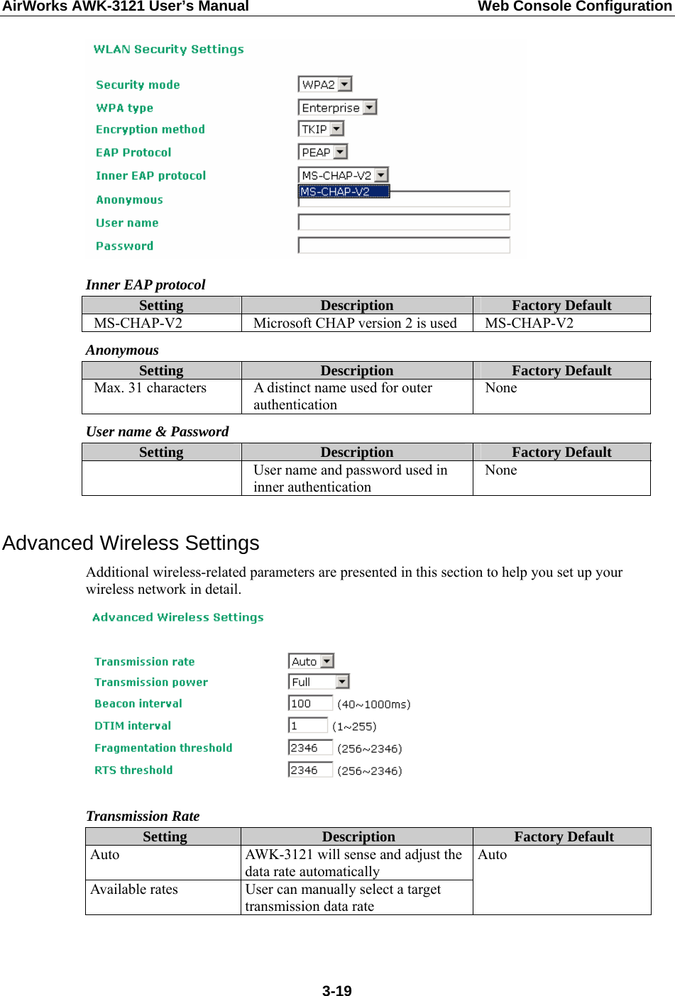 AirWorks AWK-3121 User’s Manual  Web Console Configuration  Inner EAP protocol Setting  Description  Factory Default MS-CHAP-V2  Microsoft CHAP version 2 is used  MS-CHAP-V2 Anonymous Setting  Description  Factory Default Max. 31 characters  A distinct name used for outer authentication None User name &amp; Password Setting  Description  Factory Default   User name and password used in inner authentication None  Advanced Wireless Settings Additional wireless-related parameters are presented in this section to help you set up your wireless network in detail.  Transmission Rate Setting  Description  Factory Default Auto  AWK-3121 will sense and adjust the data rate automatically Available rates  User can manually select a target transmission data rate Auto   3-19