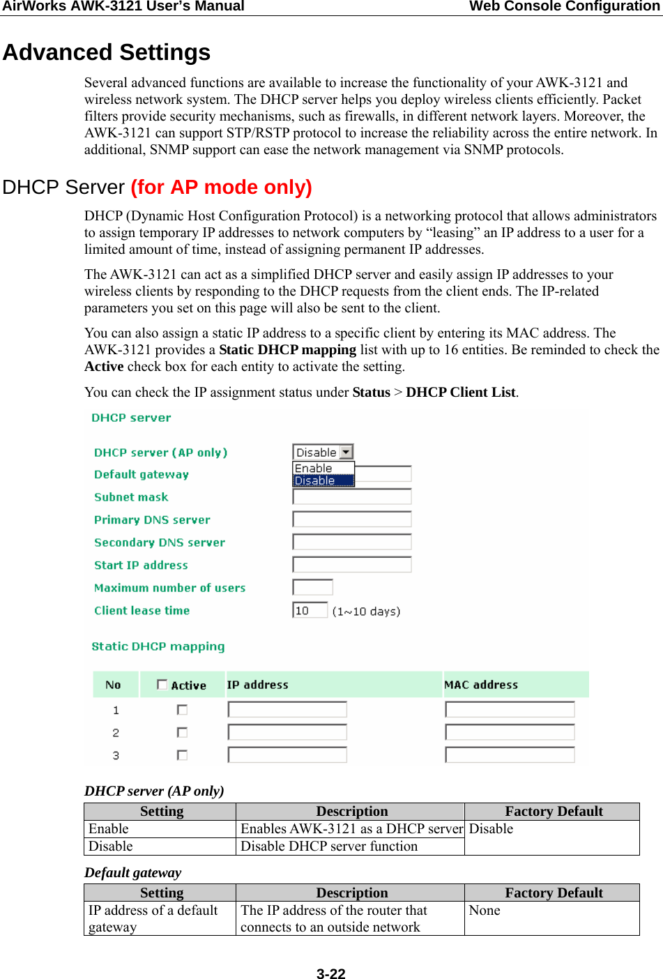 AirWorks AWK-3121 User’s Manual  Web Console Configuration Advanced Settings Several advanced functions are available to increase the functionality of your AWK-3121 and wireless network system. The DHCP server helps you deploy wireless clients efficiently. Packet filters provide security mechanisms, such as firewalls, in different network layers. Moreover, the AWK-3121 can support STP/RSTP protocol to increase the reliability across the entire network. In additional, SNMP support can ease the network management via SNMP protocols. DHCP Server (for AP mode only) DHCP (Dynamic Host Configuration Protocol) is a networking protocol that allows administrators to assign temporary IP addresses to network computers by “leasing” an IP address to a user for a limited amount of time, instead of assigning permanent IP addresses. The AWK-3121 can act as a simplified DHCP server and easily assign IP addresses to your wireless clients by responding to the DHCP requests from the client ends. The IP-related parameters you set on this page will also be sent to the client. You can also assign a static IP address to a specific client by entering its MAC address. The AWK-3121 provides a Static DHCP mapping list with up to 16 entities. Be reminded to check the Active check box for each entity to activate the setting. You can check the IP assignment status under Status &gt; DHCP Client List.  DHCP server (AP only) Setting  Description  Factory Default Enable  Enables AWK-3121 as a DHCP serverDisable  Disable DHCP server function Disable Default gateway Setting  Description  Factory Default IP address of a default gateway The IP address of the router that connects to an outside network None  3-22