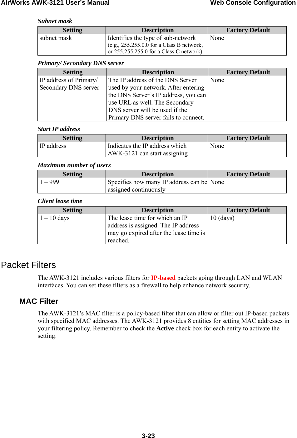 AirWorks AWK-3121 User’s Manual  Web Console Configuration Subnet mask Setting  Description  Factory Default subnet mask  Identifies the type of sub-network (e.g., 255.255.0.0 for a Class B network, or 255.255.255.0 for a Class C network)None Primary/ Secondary DNS server Setting  Description  Factory Default IP address of Primary/ Secondary DNS server The IP address of the DNS Server used by your network. After entering the DNS Server’s IP address, you can use URL as well. The Secondary DNS server will be used if the Primary DNS server fails to connect.None Start IP address Setting  Description  Factory Default IP address  Indicates the IP address which AWK-3121 can start assigning None Maximum number of users Setting  Description  Factory Default 1 – 999  Specifies how many IP address can be assigned continuously None Client lease time Setting  Description  Factory Default 1 – 10 days  The lease time for which an IP address is assigned. The IP address may go expired after the lease time is reached.  10 (days)  Packet Filters The AWK-3121 includes various filters for IP-based packets going through LAN and WLAN interfaces. You can set these filters as a firewall to help enhance network security. MAC Filter The AWK-3121’s MAC filter is a policy-based filter that can allow or filter out IP-based packets with specified MAC addresses. The AWK-3121 provides 8 entities for setting MAC addresses in your filtering policy. Remember to check the Active check box for each entity to activate the setting.  3-23