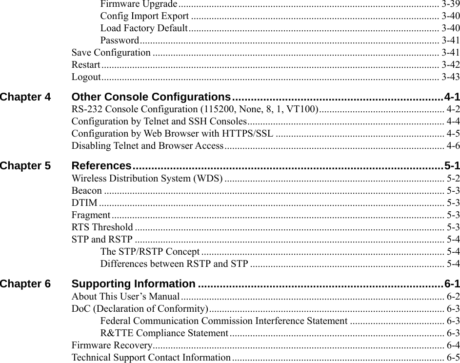  Firmware Upgrade...................................................................................................... 3-39 Config Import Export ................................................................................................. 3-40 Load Factory Default.................................................................................................. 3-40 Password..................................................................................................................... 3-41 Save Configuration ................................................................................................................ 3-41 Restart .................................................................................................................................... 3-42 Logout.................................................................................................................................... 3-43 Chapter 4 Other Console Configurations....................................................................4-1 RS-232 Console Configuration (115200, None, 8, 1, VT100)................................................. 4-2 Configuration by Telnet and SSH Consoles............................................................................. 4-4 Configuration by Web Browser with HTTPS/SSL .................................................................. 4-5 Disabling Telnet and Browser Access...................................................................................... 4-6 Chapter 5 References....................................................................................................5-1 Wireless Distribution System (WDS) ...................................................................................... 5-2 Beacon ..................................................................................................................................... 5-3 DTIM ....................................................................................................................................... 5-3 Fragment .................................................................................................................................. 5-3 RTS Threshold ......................................................................................................................... 5-3 STP and RSTP ......................................................................................................................... 5-4 The STP/RSTP Concept ............................................................................................... 5-4 Differences between RSTP and STP ............................................................................ 5-4 Chapter 6 Supporting Information ...............................................................................6-1 About This User’s Manual....................................................................................................... 6-2 DoC (Declaration of Conformity)............................................................................................ 6-3 Federal Communication Commission Interference Statement ..................................... 6-3 R&amp;TTE Compliance Statement.................................................................................... 6-3 Firmware Recovery.................................................................................................................. 6-4 Technical Support Contact Information................................................................................... 6-5 