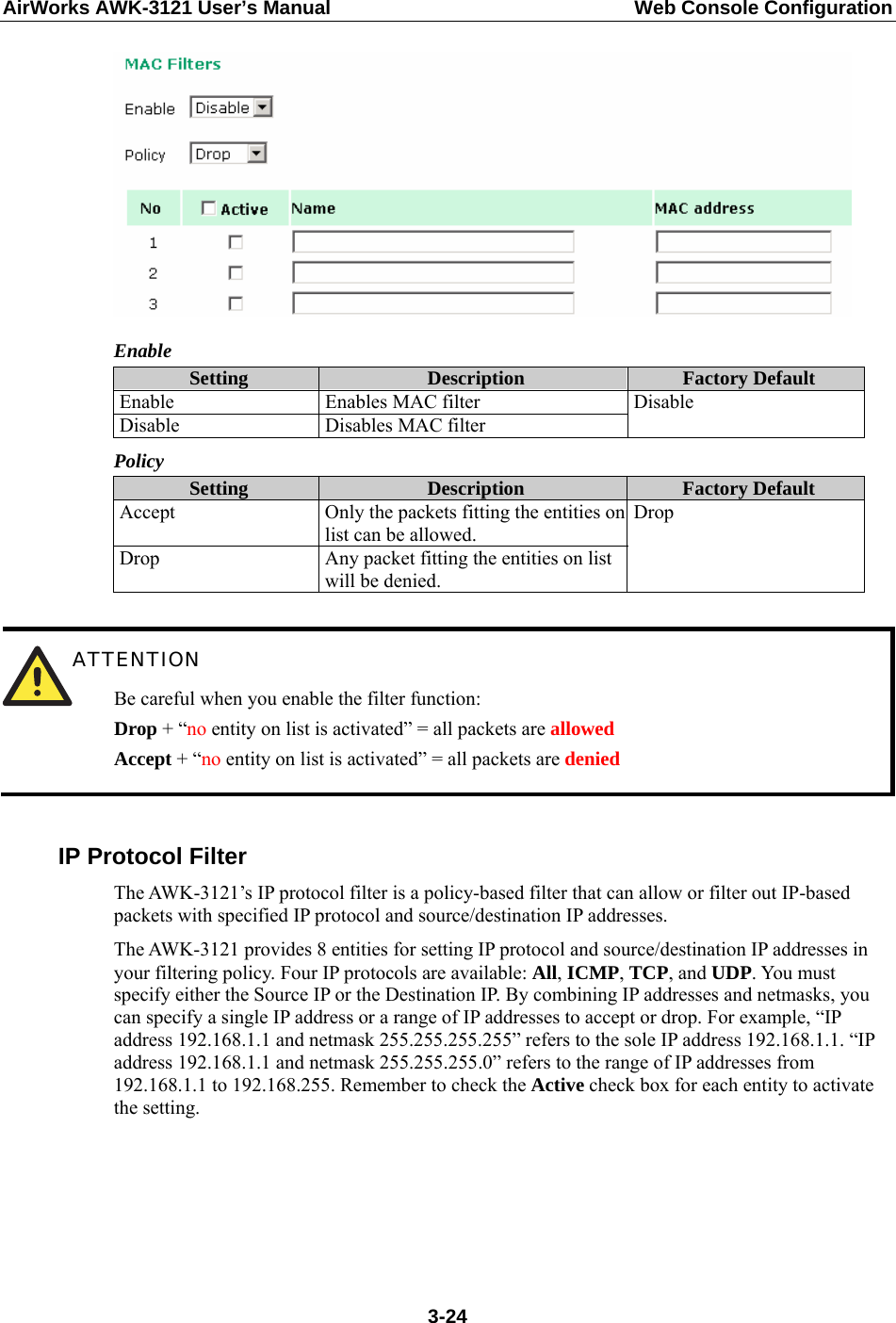 AirWorks AWK-3121 User’s Manual  Web Console Configuration  Enable Setting  Description  Factory Default Enable Enables MAC filter Disable  Disables MAC filter Disable Policy Setting  Description  Factory Default Accept  Only the packets fitting the entities on list can be allowed. Drop  Any packet fitting the entities on list will be denied. Drop   ATTENTION Be careful when you enable the filter function: Drop + “no entity on list is activated” = all packets are allowed Accept + “no entity on list is activated” = all packets are denied  IP Protocol Filter The AWK-3121’s IP protocol filter is a policy-based filter that can allow or filter out IP-based packets with specified IP protocol and source/destination IP addresses.   The AWK-3121 provides 8 entities for setting IP protocol and source/destination IP addresses in your filtering policy. Four IP protocols are available: All, ICMP, TCP, and UDP. You must specify either the Source IP or the Destination IP. By combining IP addresses and netmasks, you can specify a single IP address or a range of IP addresses to accept or drop. For example, “IP address 192.168.1.1 and netmask 255.255.255.255” refers to the sole IP address 192.168.1.1. “IP address 192.168.1.1 and netmask 255.255.255.0” refers to the range of IP addresses from 192.168.1.1 to 192.168.255. Remember to check the Active check box for each entity to activate the setting.  3-24