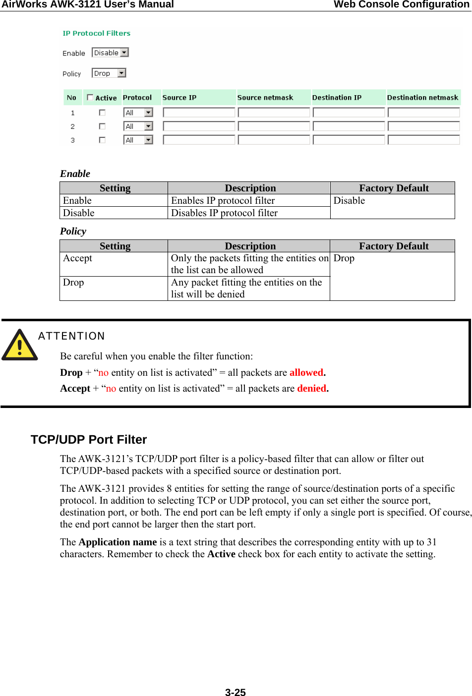 AirWorks AWK-3121 User’s Manual  Web Console Configuration   Enable Setting  Description  Factory Default Enable  Enables IP protocol filter Disable  Disables IP protocol filter Disable Policy Setting  Description  Factory Default Accept  Only the packets fitting the entities on the list can be allowed Drop  Any packet fitting the entities on the list will be denied Drop   ATTENTION Be careful when you enable the filter function: Drop + “no entity on list is activated” = all packets are allowed. Accept + “no entity on list is activated” = all packets are denied.  TCP/UDP Port Filter The AWK-3121’s TCP/UDP port filter is a policy-based filter that can allow or filter out TCP/UDP-based packets with a specified source or destination port. The AWK-3121 provides 8 entities for setting the range of source/destination ports of a specific protocol. In addition to selecting TCP or UDP protocol, you can set either the source port, destination port, or both. The end port can be left empty if only a single port is specified. Of course, the end port cannot be larger then the start port. The Application name is a text string that describes the corresponding entity with up to 31 characters. Remember to check the Active check box for each entity to activate the setting.  3-25