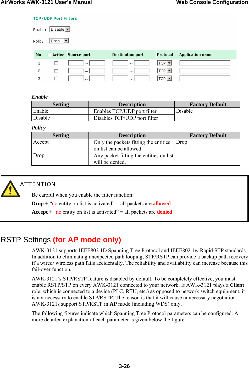 AirWorks AWK-3121 User’s Manual  Web Console Configuration   Enable Setting  Description  Factory Default Enable  Enables TCP/UDP port filter Disable  Disables TCP/UDP port filter Disable Policy Setting  Description  Factory Default Accept  Only the packets fitting the entities on list can be allowed. Drop  Any packet fitting the entities on list will be denied. Drop   ATTENTION Be careful when you enable the filter function: Drop + “no entity on list is activated” = all packets are allowed Accept + “no entity on list is activated” = all packets are denied  RSTP Settings (for AP mode only) AWK-3121 supports IEEE802.1D Spanning Tree Protocol and IEEE802.1w Rapid STP standards. In addition to eliminating unexpected path looping, STP/RSTP can provide a backup path recovery if a wired/ wireless path fails accidentally. The reliability and availability can increase because this fail-over function. AWK-3121’s STP/RSTP feature is disabled by default. To be completely effective, you must enable RSTP/STP on every AWK-3121 connected to your network. If AWK-3121 plays a Client role, which is connected to a device (PLC, RTU, etc.) as opposed to network switch equipment, it is not necessary to enable STP/RSTP. The reason is that it will cause unnecessary negotiation. AWK-3121s support STP/RSTP in AP mode (including WDS) only. The following figures indicate which Spanning Tree Protocol parameters can be configured. A more detailed explanation of each parameter is given below the figure.  3-26