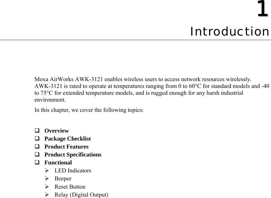  11  Chapter 1 Introduction Moxa AirWorks AWK-3121 enables wireless users to access network resources wirelessly. AWK-3121 is rated to operate at temperatures ranging from 0 to 60°C for standard models and -40 to 75°C for extended temperature models, and is rugged enough for any harsh industrial environment. In this chapter, we cover the following topics:   Overview  Package Checklist  Product Features  Product Specifications  Functional  ¾ LED Indicators ¾ Beeper ¾ Reset Button ¾ Relay (Digital Output)  