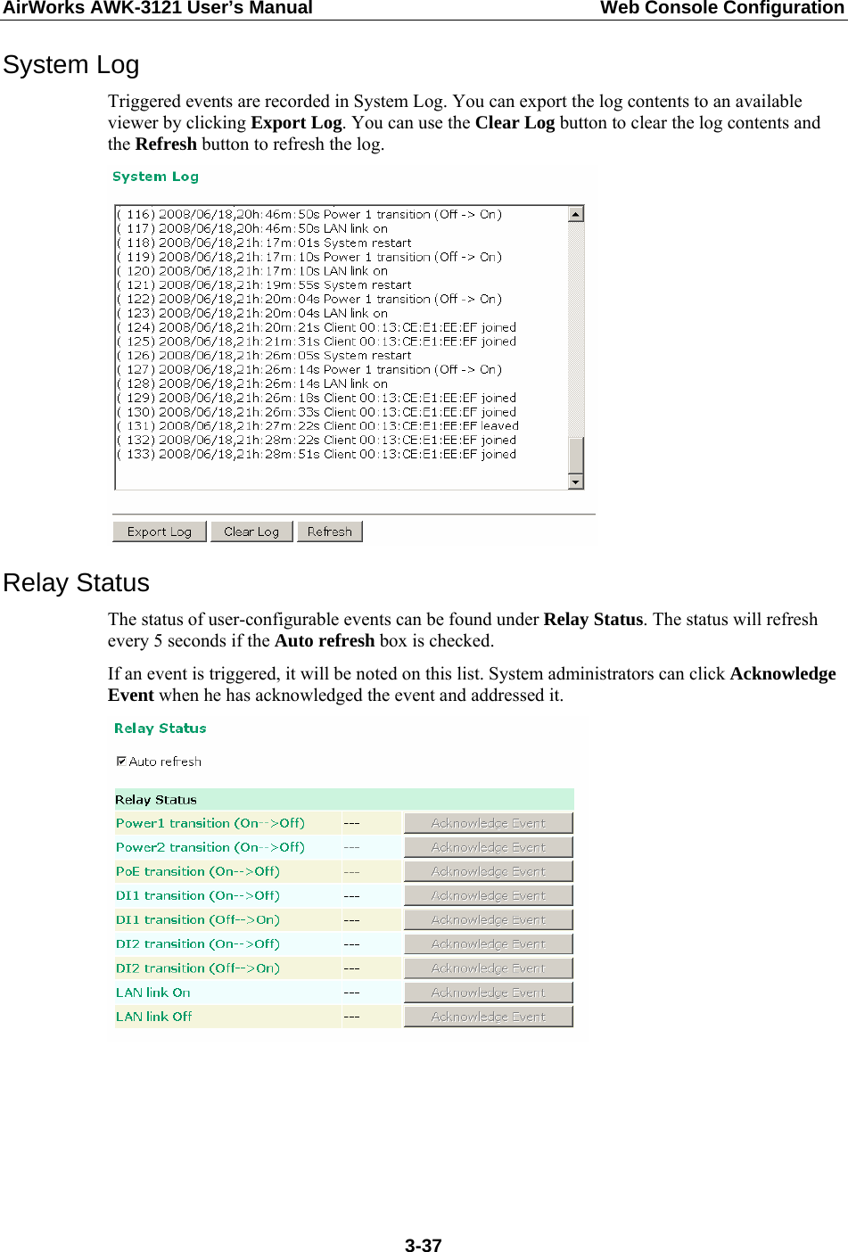 AirWorks AWK-3121 User’s Manual  Web Console Configuration System Log Triggered events are recorded in System Log. You can export the log contents to an available viewer by clicking Export Log. You can use the Clear Log button to clear the log contents and the Refresh button to refresh the log.  Relay Status The status of user-configurable events can be found under Relay Status. The status will refresh every 5 seconds if the Auto refresh box is checked.   If an event is triggered, it will be noted on this list. System administrators can click Acknowledge Event when he has acknowledged the event and addressed it.       3-37