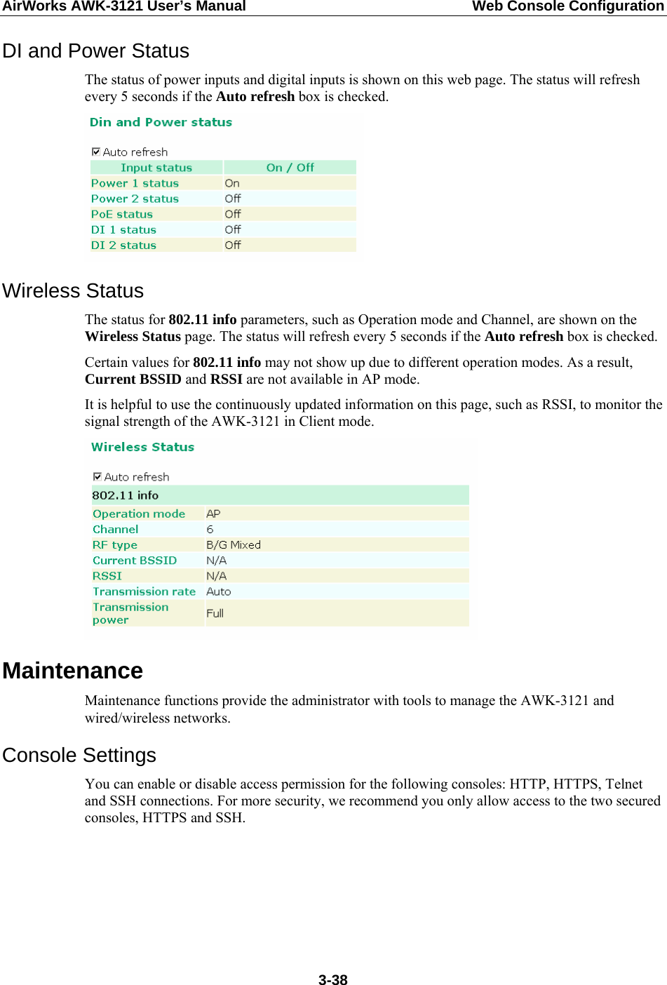 AirWorks AWK-3121 User’s Manual  Web Console Configuration DI and Power Status The status of power inputs and digital inputs is shown on this web page. The status will refresh every 5 seconds if the Auto refresh box is checked.    Wireless Status The status for 802.11 info parameters, such as Operation mode and Channel, are shown on the Wireless Status page. The status will refresh every 5 seconds if the Auto refresh box is checked.   Certain values for 802.11 info may not show up due to different operation modes. As a result, Current BSSID and RSSI are not available in AP mode. It is helpful to use the continuously updated information on this page, such as RSSI, to monitor the signal strength of the AWK-3121 in Client mode.  Maintenance Maintenance functions provide the administrator with tools to manage the AWK-3121 and wired/wireless networks. Console Settings You can enable or disable access permission for the following consoles: HTTP, HTTPS, Telnet and SSH connections. For more security, we recommend you only allow access to the two secured consoles, HTTPS and SSH.  3-38