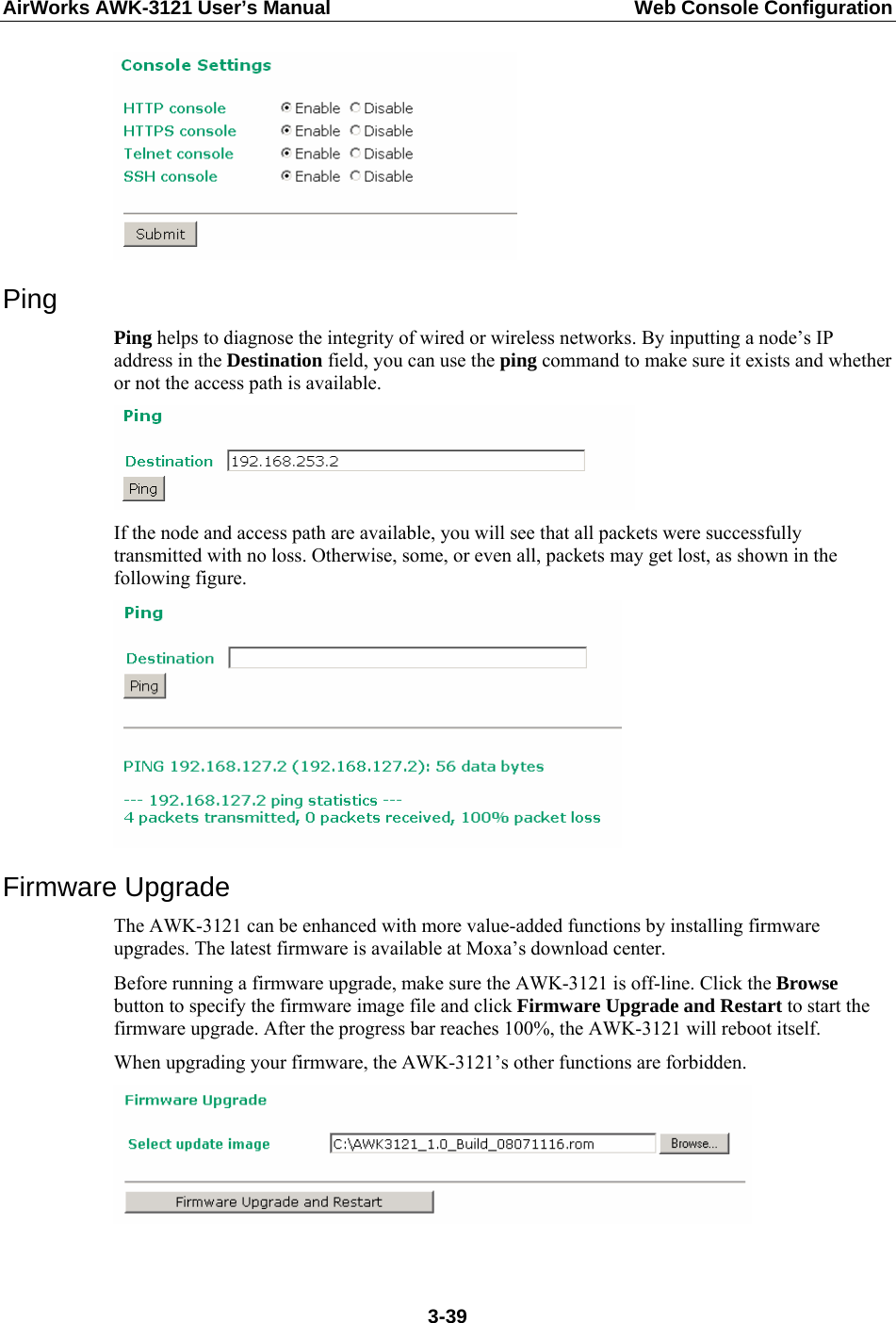 AirWorks AWK-3121 User’s Manual  Web Console Configuration  Ping Ping helps to diagnose the integrity of wired or wireless networks. By inputting a node’s IP address in the Destination field, you can use the ping command to make sure it exists and whether or not the access path is available.  If the node and access path are available, you will see that all packets were successfully transmitted with no loss. Otherwise, some, or even all, packets may get lost, as shown in the following figure.  Firmware Upgrade The AWK-3121 can be enhanced with more value-added functions by installing firmware upgrades. The latest firmware is available at Moxa’s download center. Before running a firmware upgrade, make sure the AWK-3121 is off-line. Click the Browse button to specify the firmware image file and click Firmware Upgrade and Restart to start the firmware upgrade. After the progress bar reaches 100%, the AWK-3121 will reboot itself. When upgrading your firmware, the AWK-3121’s other functions are forbidden.   3-39