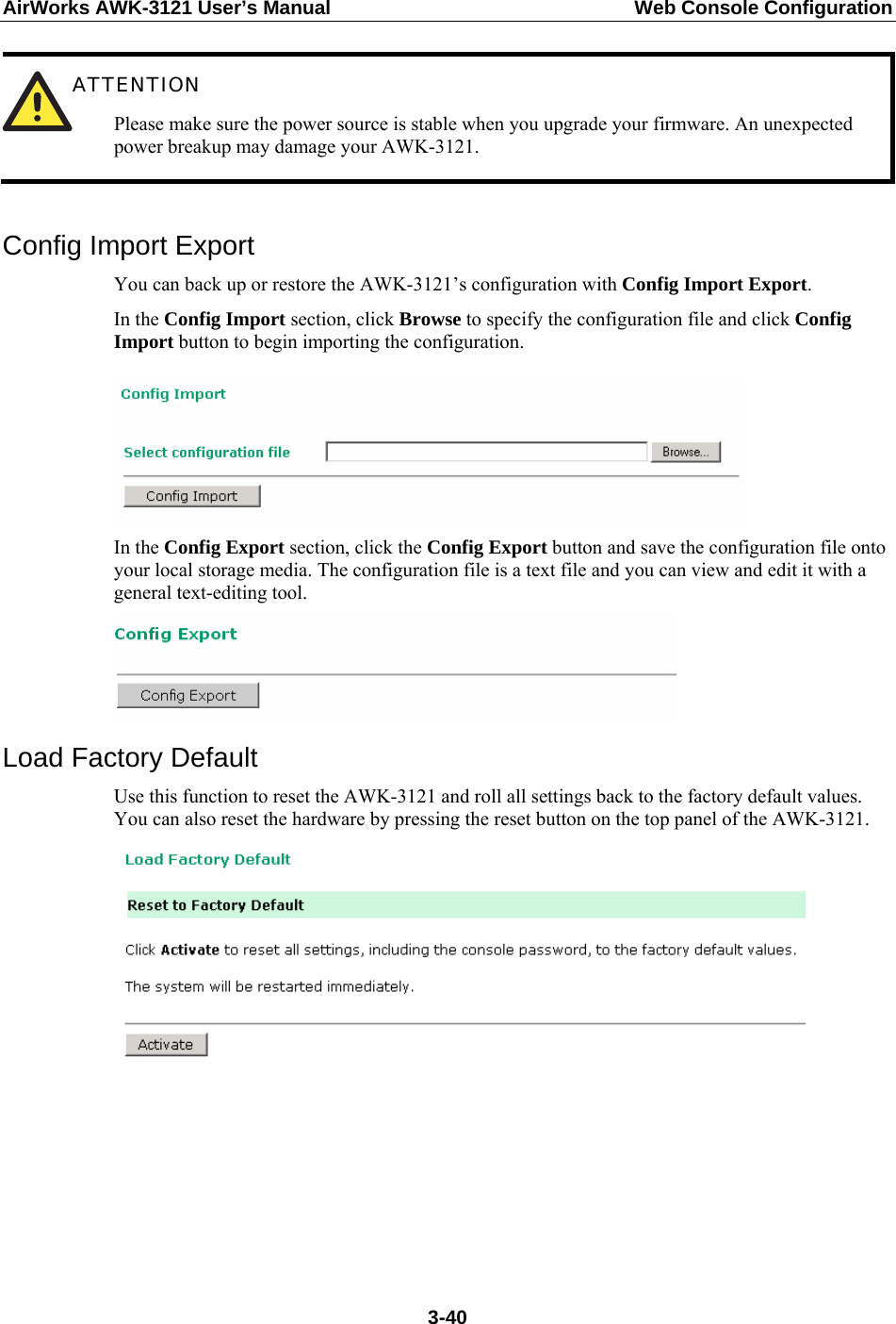 AirWorks AWK-3121 User’s Manual  Web Console Configuration  ATTENTION Please make sure the power source is stable when you upgrade your firmware. An unexpected power breakup may damage your AWK-3121.  Config Import Export You can back up or restore the AWK-3121’s configuration with Config Import Export.  In the Config Import section, click Browse to specify the configuration file and click Config Import button to begin importing the configuration.   In the Config Export section, click the Config Export button and save the configuration file onto your local storage media. The configuration file is a text file and you can view and edit it with a general text-editing tool.    Load Factory Default Use this function to reset the AWK-3121 and roll all settings back to the factory default values. You can also reset the hardware by pressing the reset button on the top panel of the AWK-3121.        3-40