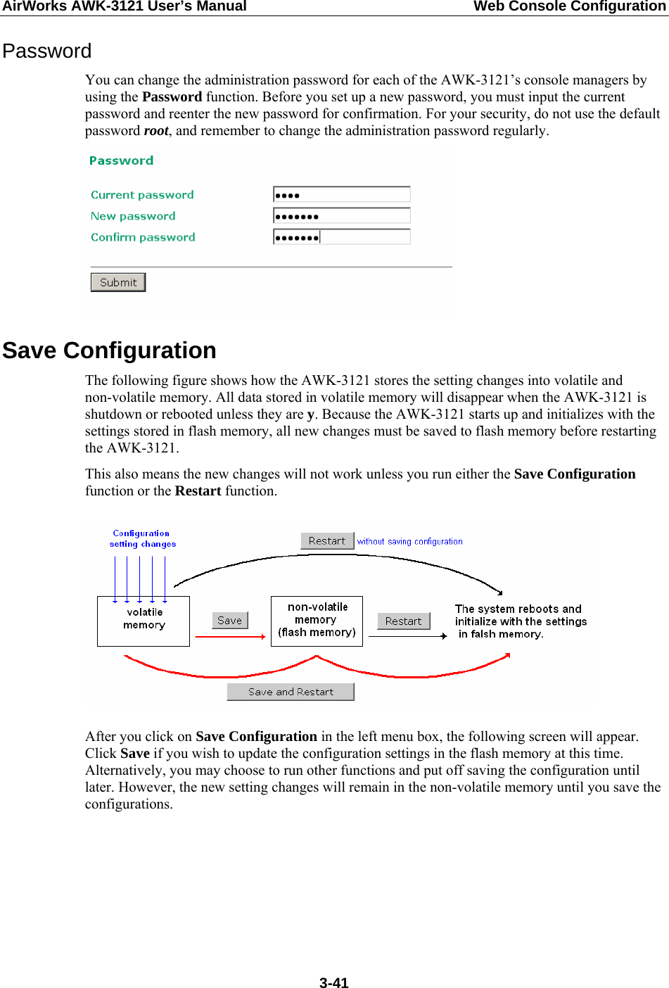 AirWorks AWK-3121 User’s Manual  Web Console Configuration Password You can change the administration password for each of the AWK-3121’s console managers by using the Password function. Before you set up a new password, you must input the current password and reenter the new password for confirmation. For your security, do not use the default password root, and remember to change the administration password regularly.  Save Configuration The following figure shows how the AWK-3121 stores the setting changes into volatile and non-volatile memory. All data stored in volatile memory will disappear when the AWK-3121 is shutdown or rebooted unless they are y. Because the AWK-3121 starts up and initializes with the settings stored in flash memory, all new changes must be saved to flash memory before restarting the AWK-3121. This also means the new changes will not work unless you run either the Save Configuration function or the Restart function.      After you click on Save Configuration in the left menu box, the following screen will appear. Click Save if you wish to update the configuration settings in the flash memory at this time. Alternatively, you may choose to run other functions and put off saving the configuration until later. However, the new setting changes will remain in the non-volatile memory until you save the configurations.   3-41