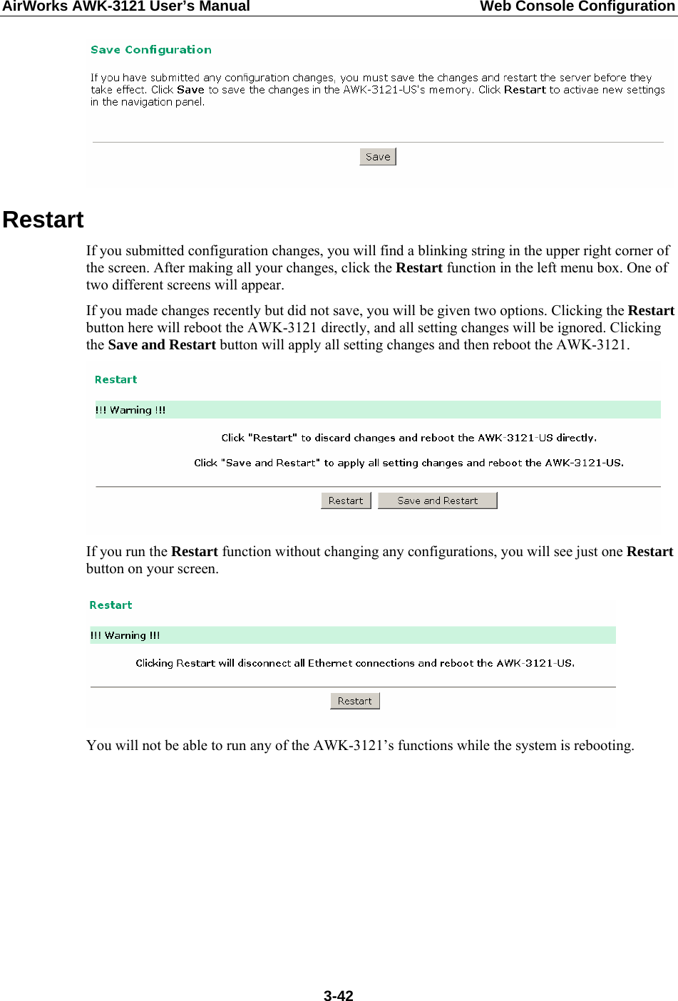 AirWorks AWK-3121 User’s Manual  Web Console Configuration  Restart If you submitted configuration changes, you will find a blinking string in the upper right corner of the screen. After making all your changes, click the Restart function in the left menu box. One of two different screens will appear. If you made changes recently but did not save, you will be given two options. Clicking the Restart button here will reboot the AWK-3121 directly, and all setting changes will be ignored. Clicking the Save and Restart button will apply all setting changes and then reboot the AWK-3121.  If you run the Restart function without changing any configurations, you will see just one Restart button on your screen.   You will not be able to run any of the AWK-3121’s functions while the system is rebooting.         3-42