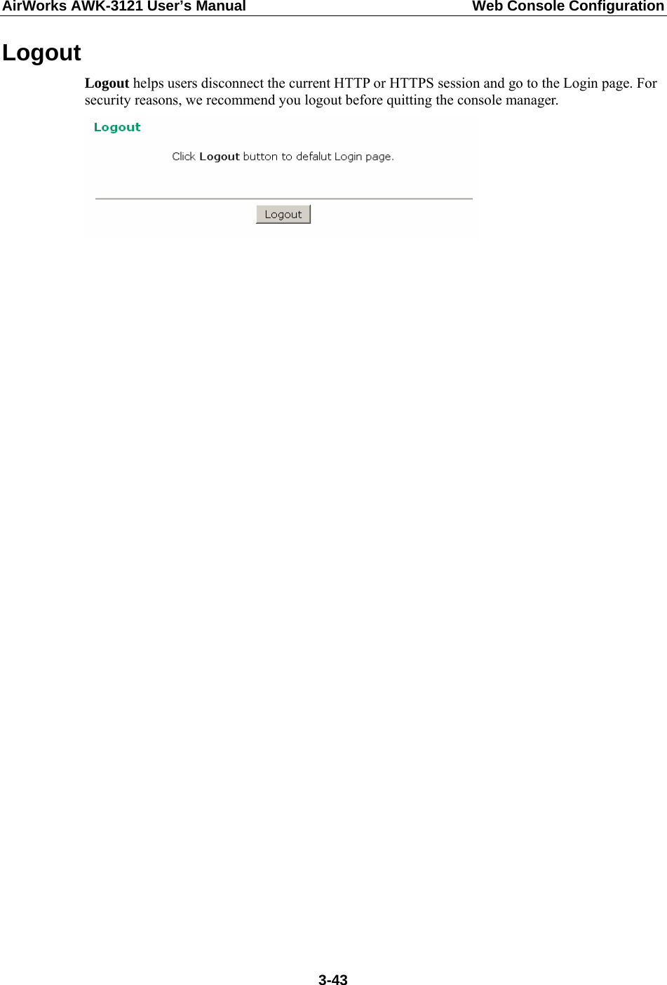 AirWorks AWK-3121 User’s Manual  Web Console Configuration Logout Logout helps users disconnect the current HTTP or HTTPS session and go to the Login page. For security reasons, we recommend you logout before quitting the console manager.        3-43