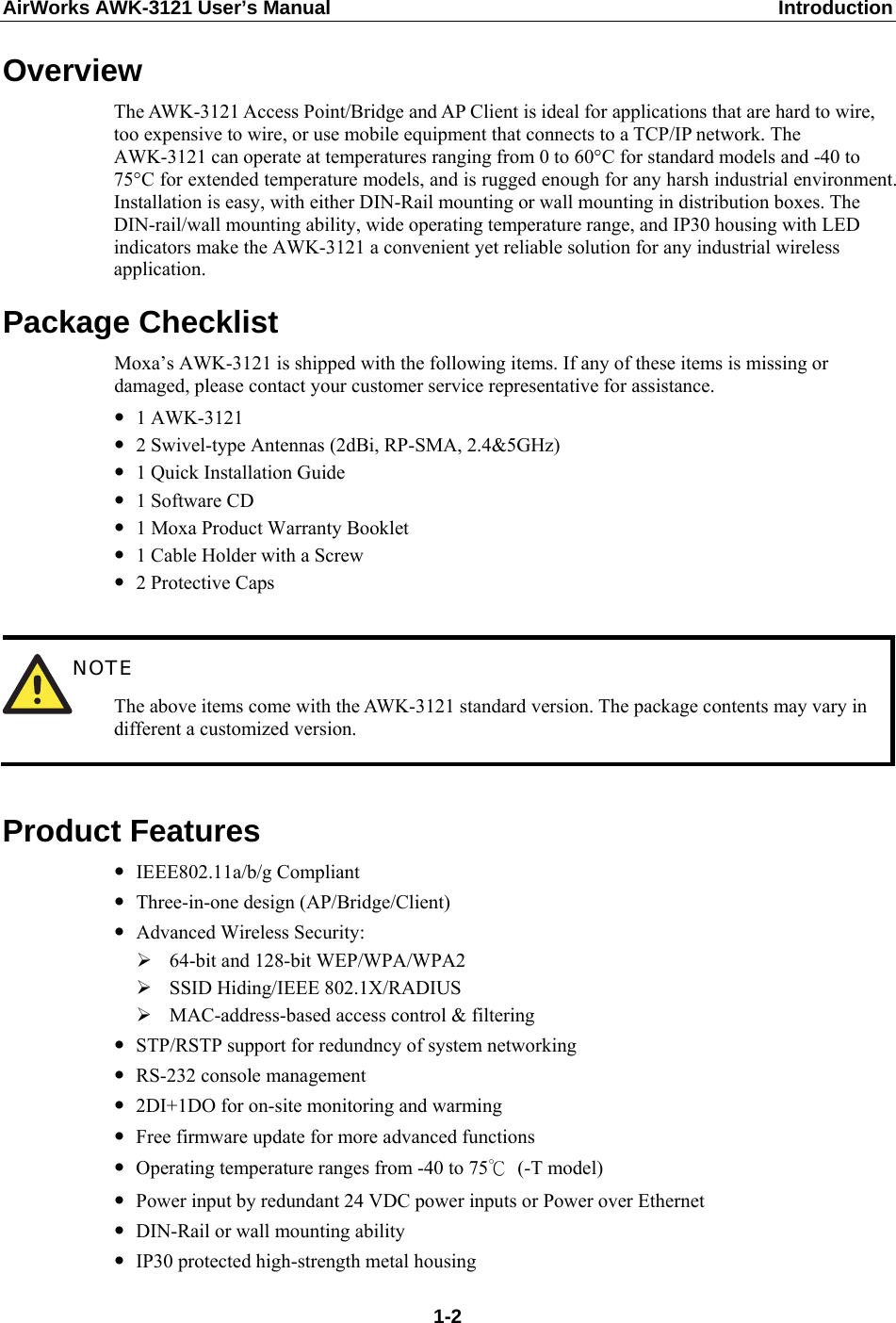 AirWorks AWK-3121 User’s Manual  Introduction Overview The AWK-3121 Access Point/Bridge and AP Client is ideal for applications that are hard to wire, too expensive to wire, or use mobile equipment that connects to a TCP/IP network. The AWK-3121 can operate at temperatures ranging from 0 to 60°C for standard models and -40 to 75°C for extended temperature models, and is rugged enough for any harsh industrial environment. Installation is easy, with either DIN-Rail mounting or wall mounting in distribution boxes. The DIN-rail/wall mounting ability, wide operating temperature range, and IP30 housing with LED indicators make the AWK-3121 a convenient yet reliable solution for any industrial wireless application. Package Checklist Moxa’s AWK-3121 is shipped with the following items. If any of these items is missing or damaged, please contact your customer service representative for assistance. y 1 AWK-3121 y 2 Swivel-type Antennas (2dBi, RP-SMA, 2.4&amp;5GHz) y 1 Quick Installation Guide y 1 Software CD y 1 Moxa Product Warranty Booklet y 1 Cable Holder with a Screw y 2 Protective Caps   NOTE The above items come with the AWK-3121 standard version. The package contents may vary in different a customized version.  Product Features y IEEE802.11a/b/g Compliant y Three-in-one design (AP/Bridge/Client) y Advanced Wireless Security: ¾ 64-bit and 128-bit WEP/WPA/WPA2 ¾ SSID Hiding/IEEE 802.1X/RADIUS ¾ MAC-address-based access control &amp; filtering y STP/RSTP support for redundncy of system networking y RS-232 console management y 2DI+1DO for on-site monitoring and warming y Free firmware update for more advanced functions y Operating temperature ranges from -40 to 75℃ (-T model) y Power input by redundant 24 VDC power inputs or Power over Ethernet y DIN-Rail or wall mounting ability y IP30 protected high-strength metal housing  1-2