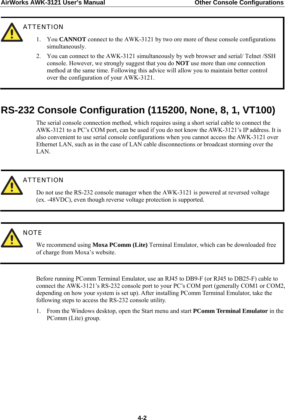 AirWorks AWK-3121 User’s Manual  Other Console Configurations    ATTENTION 1. You CANNOT connect to the AWK-3121 by two ore more of these console configurations simultaneously. 2. You can connect to the AWK-3121 simultaneously by web browser and serial/ Telnet /SSH console. However, we strongly suggest that you do NOT use more than one connection method at the same time. Following this advice will allow you to maintain better control over the configuration of your AWK-3121. RS-232 Console Configuration (115200, None, 8, 1, VT100) The serial console connection method, which requires using a short serial cable to connect the AWK-3121 to a PC’s COM port, can be used if you do not know the AWK-3121’s IP address. It is also convenient to use serial console configurations when you cannot access the AWK-3121 over Ethernet LAN, such as in the case of LAN cable disconnections or broadcast storming over the LAN.   ATTENTION Do not use the RS-232 console manager when the AWK-3121 is powered at reversed voltage (ex. -48VDC), even though reverse voltage protection is supported.   NOTE We recommend using Moxa PComm (Lite) Terminal Emulator, which can be downloaded free of charge from Moxa’s website.  Before running PComm Terminal Emulator, use an RJ45 to DB9-F (or RJ45 to DB25-F) cable to connect the AWK-3121’s RS-232 console port to your PC’s COM port (generally COM1 or COM2, depending on how your system is set up). After installing PComm Terminal Emulator, take the following steps to access the RS-232 console utility. 1. From the Windows desktop, open the Start menu and start PComm Terminal Emulator in the PComm (Lite) group.         4-2