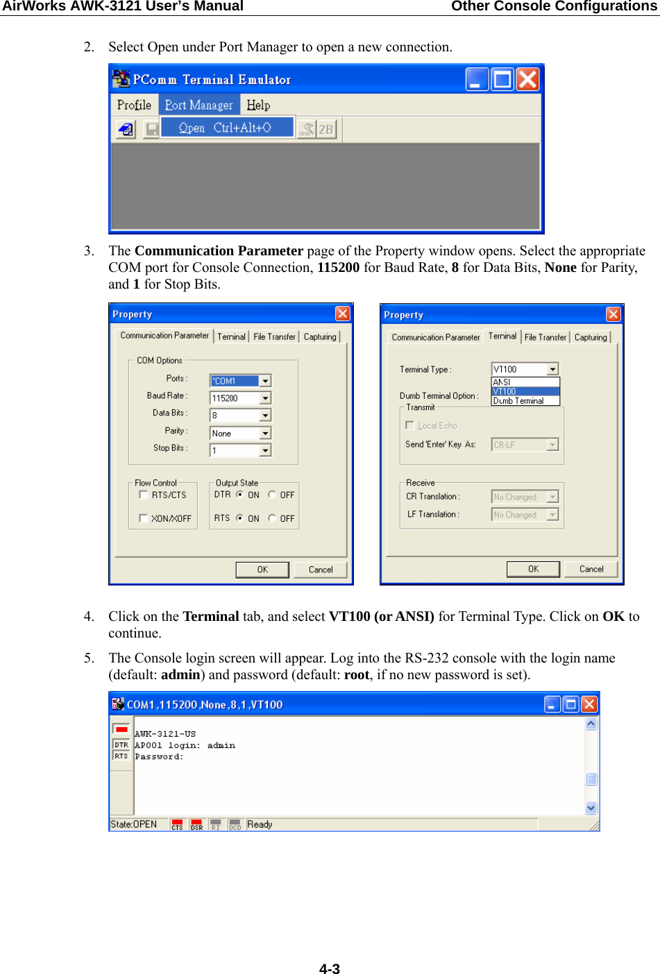 AirWorks AWK-3121 User’s Manual  Other Console Configurations  2. Select Open under Port Manager to open a new connection.  3. The Communication Parameter page of the Property window opens. Select the appropriate COM port for Console Connection, 115200 for Baud Rate, 8 for Data Bits, None for Parity, and 1 for Stop Bits.        4. Click on the Terminal tab, and select VT100 (or ANSI) for Terminal Type. Click on OK to continue. 5. The Console login screen will appear. Log into the RS-232 console with the login name (default: admin) and password (default: root, if no new password is set).       4-3