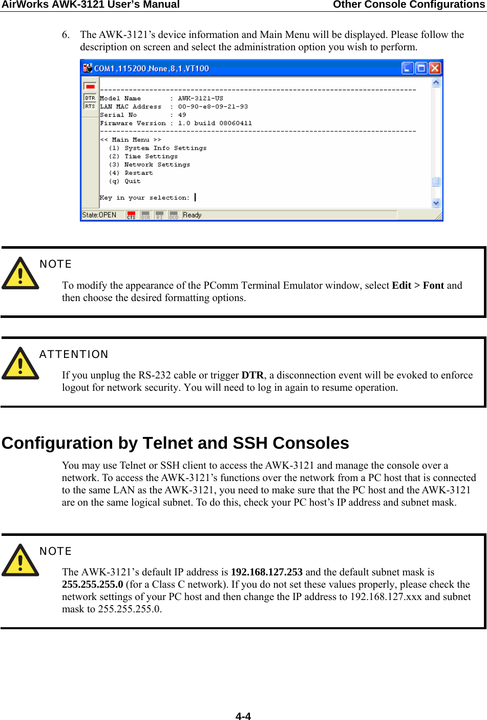 AirWorks AWK-3121 User’s Manual  Other Console Configurations  6. The AWK-3121’s device information and Main Menu will be displayed. Please follow the description on screen and select the administration option you wish to perform.    NOTE To modify the appearance of the PComm Terminal Emulator window, select Edit &gt; Font and then choose the desired formatting options.   ATTENTION If you unplug the RS-232 cable or trigger DTR, a disconnection event will be evoked to enforce logout for network security. You will need to log in again to resume operation.  Configuration by Telnet and SSH Consoles You may use Telnet or SSH client to access the AWK-3121 and manage the console over a network. To access the AWK-3121’s functions over the network from a PC host that is connected to the same LAN as the AWK-3121, you need to make sure that the PC host and the AWK-3121 are on the same logical subnet. To do this, check your PC host’s IP address and subnet mask.   NOTE The AWK-3121’s default IP address is 192.168.127.253 and the default subnet mask is 255.255.255.0 (for a Class C network). If you do not set these values properly, please check the network settings of your PC host and then change the IP address to 192.168.127.xxx and subnet mask to 255.255.255.0.     4-4