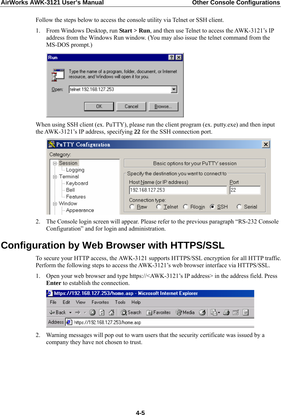 AirWorks AWK-3121 User’s Manual  Other Console Configurations  Follow the steps below to access the console utility via Telnet or SSH client. 1. From Windows Desktop, run Start &gt; Run, and then use Telnet to access the AWK-3121’s IP address from the Windows Run window. (You may also issue the telnet command from the MS-DOS prompt.)  When using SSH client (ex. PuTTY), please run the client program (ex. putty.exe) and then input the AWK-3121’s IP address, specifying 22 for the SSH connection port.  2. The Console login screen will appear. Please refer to the previous paragraph “RS-232 Console Configuration” and for login and administration. Configuration by Web Browser with HTTPS/SSL To secure your HTTP access, the AWK-3121 supports HTTPS/SSL encryption for all HTTP traffic. Perform the following steps to access the AWK-3121’s web browser interface via HTTPS/SSL. 1. Open your web browser and type https://&lt;AWK-3121’s IP address&gt; in the address field. Press Enter to establish the connection.  2. Warning messages will pop out to warn users that the security certificate was issued by a company they have not chosen to trust.  4-5