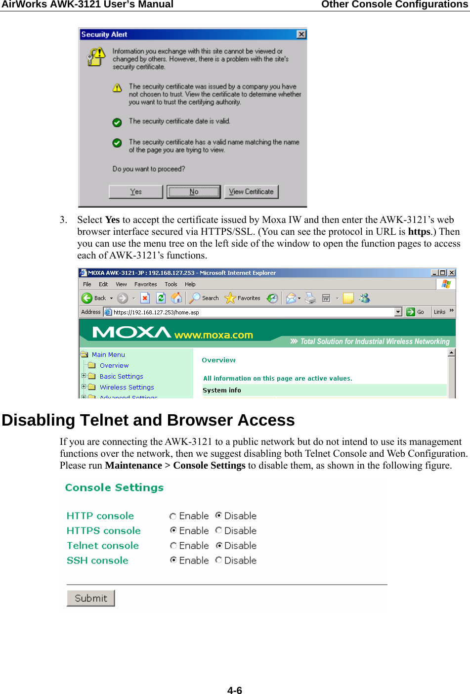 AirWorks AWK-3121 User’s Manual  Other Console Configurations   3. Select Yes to accept the certificate issued by Moxa IW and then enter the AWK-3121’s web browser interface secured via HTTPS/SSL. (You can see the protocol in URL is https.) Then you can use the menu tree on the left side of the window to open the function pages to access each of AWK-3121’s functions.  Disabling Telnet and Browser Access If you are connecting the AWK-3121 to a public network but do not intend to use its management functions over the network, then we suggest disabling both Telnet Console and Web Configuration. Please run Maintenance &gt; Console Settings to disable them, as shown in the following figure.    4-6